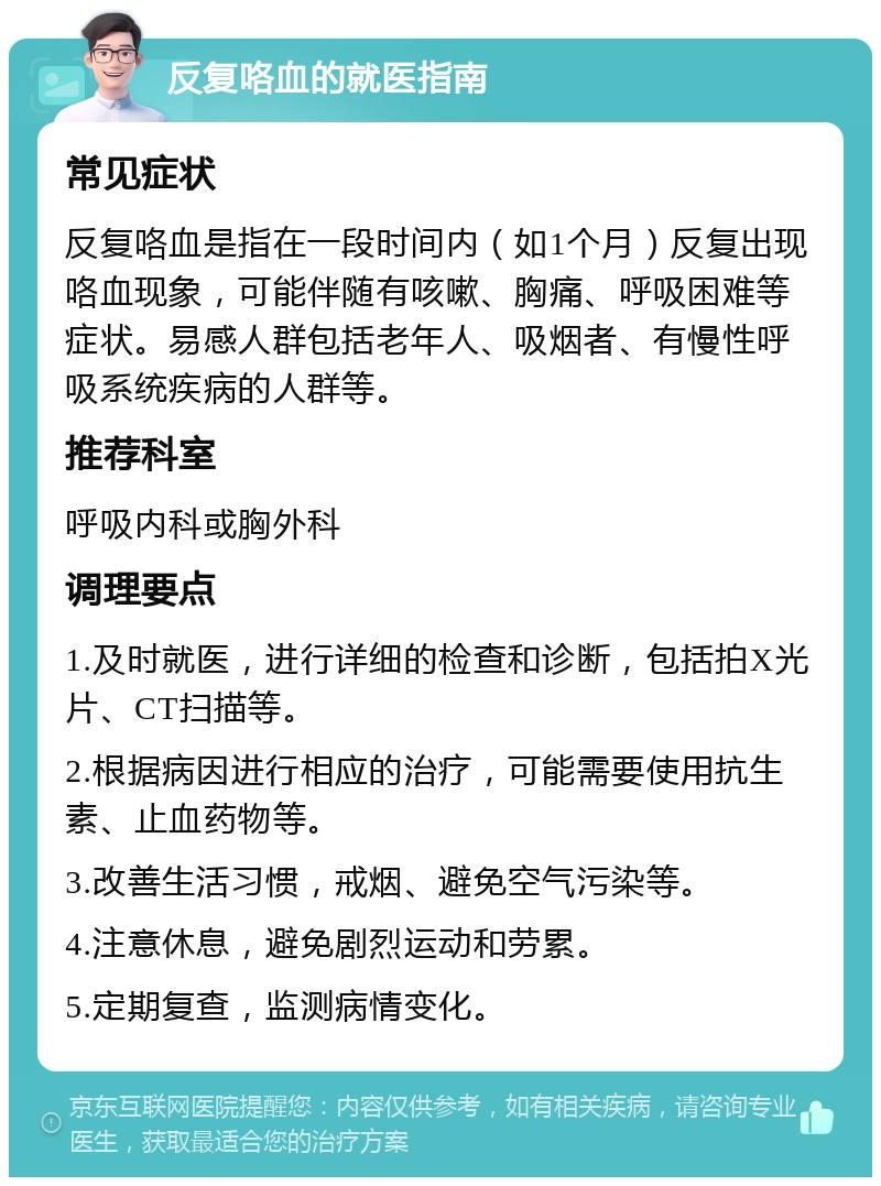 反复咯血的就医指南 常见症状 反复咯血是指在一段时间内（如1个月）反复出现咯血现象，可能伴随有咳嗽、胸痛、呼吸困难等症状。易感人群包括老年人、吸烟者、有慢性呼吸系统疾病的人群等。 推荐科室 呼吸内科或胸外科 调理要点 1.及时就医，进行详细的检查和诊断，包括拍X光片、CT扫描等。 2.根据病因进行相应的治疗，可能需要使用抗生素、止血药物等。 3.改善生活习惯，戒烟、避免空气污染等。 4.注意休息，避免剧烈运动和劳累。 5.定期复查，监测病情变化。