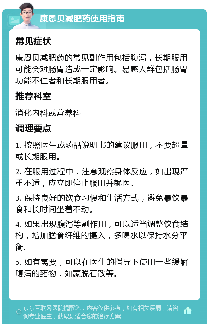 康恩贝减肥药使用指南 常见症状 康恩贝减肥药的常见副作用包括腹泻，长期服用可能会对肠胃造成一定影响。易感人群包括肠胃功能不佳者和长期服用者。 推荐科室 消化内科或营养科 调理要点 1. 按照医生或药品说明书的建议服用，不要超量或长期服用。 2. 在服用过程中，注意观察身体反应，如出现严重不适，应立即停止服用并就医。 3. 保持良好的饮食习惯和生活方式，避免暴饮暴食和长时间坐着不动。 4. 如果出现腹泻等副作用，可以适当调整饮食结构，增加膳食纤维的摄入，多喝水以保持水分平衡。 5. 如有需要，可以在医生的指导下使用一些缓解腹泻的药物，如蒙脱石散等。