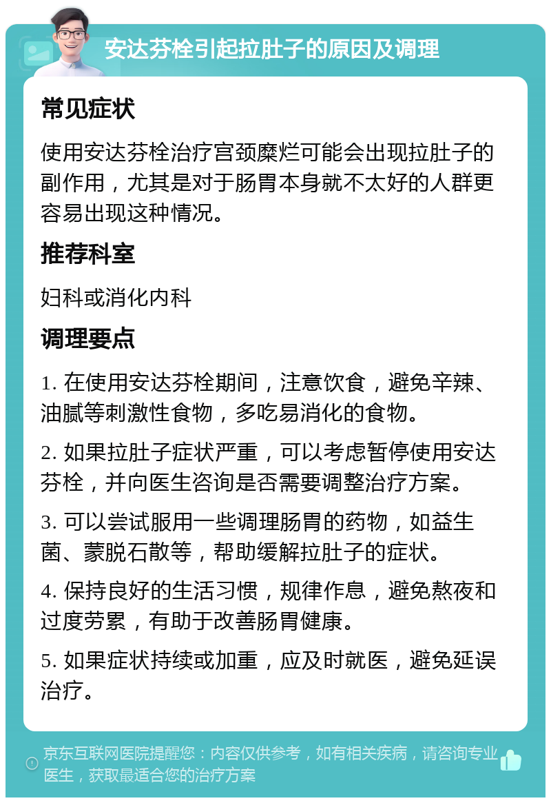 安达芬栓引起拉肚子的原因及调理 常见症状 使用安达芬栓治疗宫颈糜烂可能会出现拉肚子的副作用，尤其是对于肠胃本身就不太好的人群更容易出现这种情况。 推荐科室 妇科或消化内科 调理要点 1. 在使用安达芬栓期间，注意饮食，避免辛辣、油腻等刺激性食物，多吃易消化的食物。 2. 如果拉肚子症状严重，可以考虑暂停使用安达芬栓，并向医生咨询是否需要调整治疗方案。 3. 可以尝试服用一些调理肠胃的药物，如益生菌、蒙脱石散等，帮助缓解拉肚子的症状。 4. 保持良好的生活习惯，规律作息，避免熬夜和过度劳累，有助于改善肠胃健康。 5. 如果症状持续或加重，应及时就医，避免延误治疗。