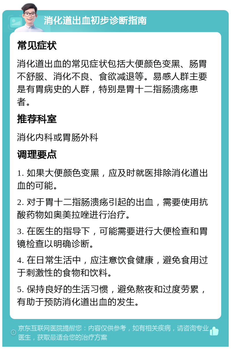 消化道出血初步诊断指南 常见症状 消化道出血的常见症状包括大便颜色变黑、肠胃不舒服、消化不良、食欲减退等。易感人群主要是有胃病史的人群，特别是胃十二指肠溃疡患者。 推荐科室 消化内科或胃肠外科 调理要点 1. 如果大便颜色变黑，应及时就医排除消化道出血的可能。 2. 对于胃十二指肠溃疡引起的出血，需要使用抗酸药物如奥美拉唑进行治疗。 3. 在医生的指导下，可能需要进行大便检查和胃镜检查以明确诊断。 4. 在日常生活中，应注意饮食健康，避免食用过于刺激性的食物和饮料。 5. 保持良好的生活习惯，避免熬夜和过度劳累，有助于预防消化道出血的发生。