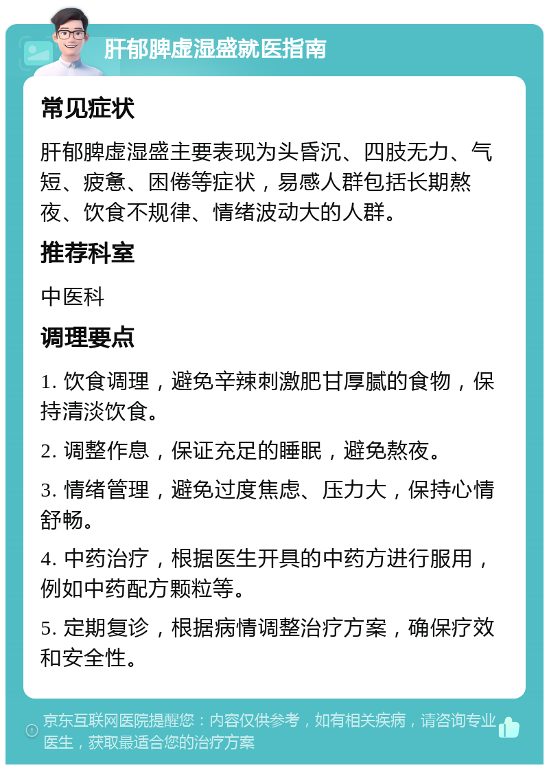 肝郁脾虚湿盛就医指南 常见症状 肝郁脾虚湿盛主要表现为头昏沉、四肢无力、气短、疲惫、困倦等症状，易感人群包括长期熬夜、饮食不规律、情绪波动大的人群。 推荐科室 中医科 调理要点 1. 饮食调理，避免辛辣刺激肥甘厚腻的食物，保持清淡饮食。 2. 调整作息，保证充足的睡眠，避免熬夜。 3. 情绪管理，避免过度焦虑、压力大，保持心情舒畅。 4. 中药治疗，根据医生开具的中药方进行服用，例如中药配方颗粒等。 5. 定期复诊，根据病情调整治疗方案，确保疗效和安全性。