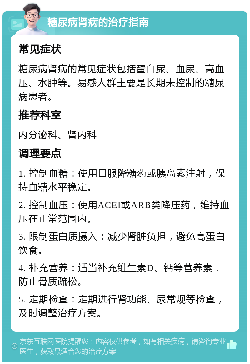 糖尿病肾病的治疗指南 常见症状 糖尿病肾病的常见症状包括蛋白尿、血尿、高血压、水肿等。易感人群主要是长期未控制的糖尿病患者。 推荐科室 内分泌科、肾内科 调理要点 1. 控制血糖：使用口服降糖药或胰岛素注射，保持血糖水平稳定。 2. 控制血压：使用ACEI或ARB类降压药，维持血压在正常范围内。 3. 限制蛋白质摄入：减少肾脏负担，避免高蛋白饮食。 4. 补充营养：适当补充维生素D、钙等营养素，防止骨质疏松。 5. 定期检查：定期进行肾功能、尿常规等检查，及时调整治疗方案。