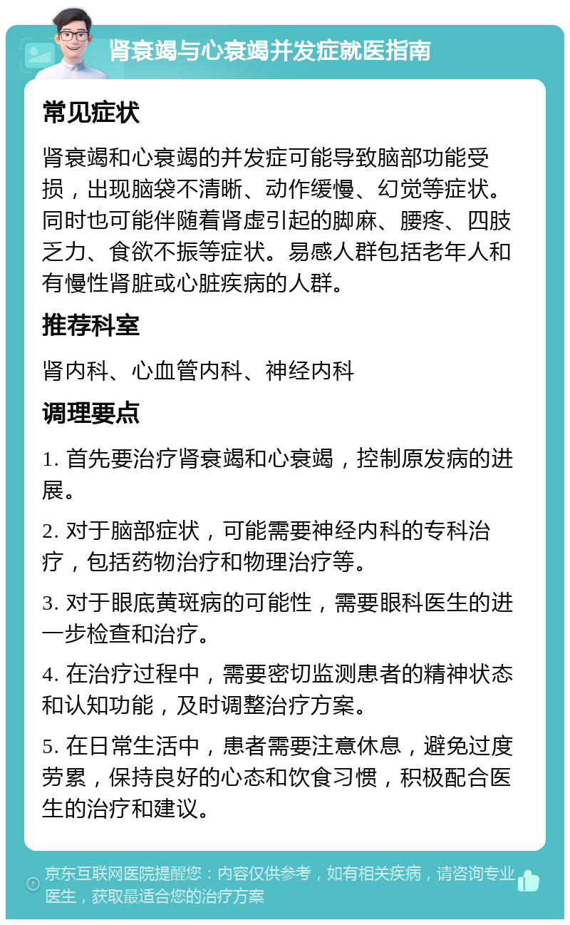 肾衰竭与心衰竭并发症就医指南 常见症状 肾衰竭和心衰竭的并发症可能导致脑部功能受损，出现脑袋不清晰、动作缓慢、幻觉等症状。同时也可能伴随着肾虚引起的脚麻、腰疼、四肢乏力、食欲不振等症状。易感人群包括老年人和有慢性肾脏或心脏疾病的人群。 推荐科室 肾内科、心血管内科、神经内科 调理要点 1. 首先要治疗肾衰竭和心衰竭，控制原发病的进展。 2. 对于脑部症状，可能需要神经内科的专科治疗，包括药物治疗和物理治疗等。 3. 对于眼底黄斑病的可能性，需要眼科医生的进一步检查和治疗。 4. 在治疗过程中，需要密切监测患者的精神状态和认知功能，及时调整治疗方案。 5. 在日常生活中，患者需要注意休息，避免过度劳累，保持良好的心态和饮食习惯，积极配合医生的治疗和建议。