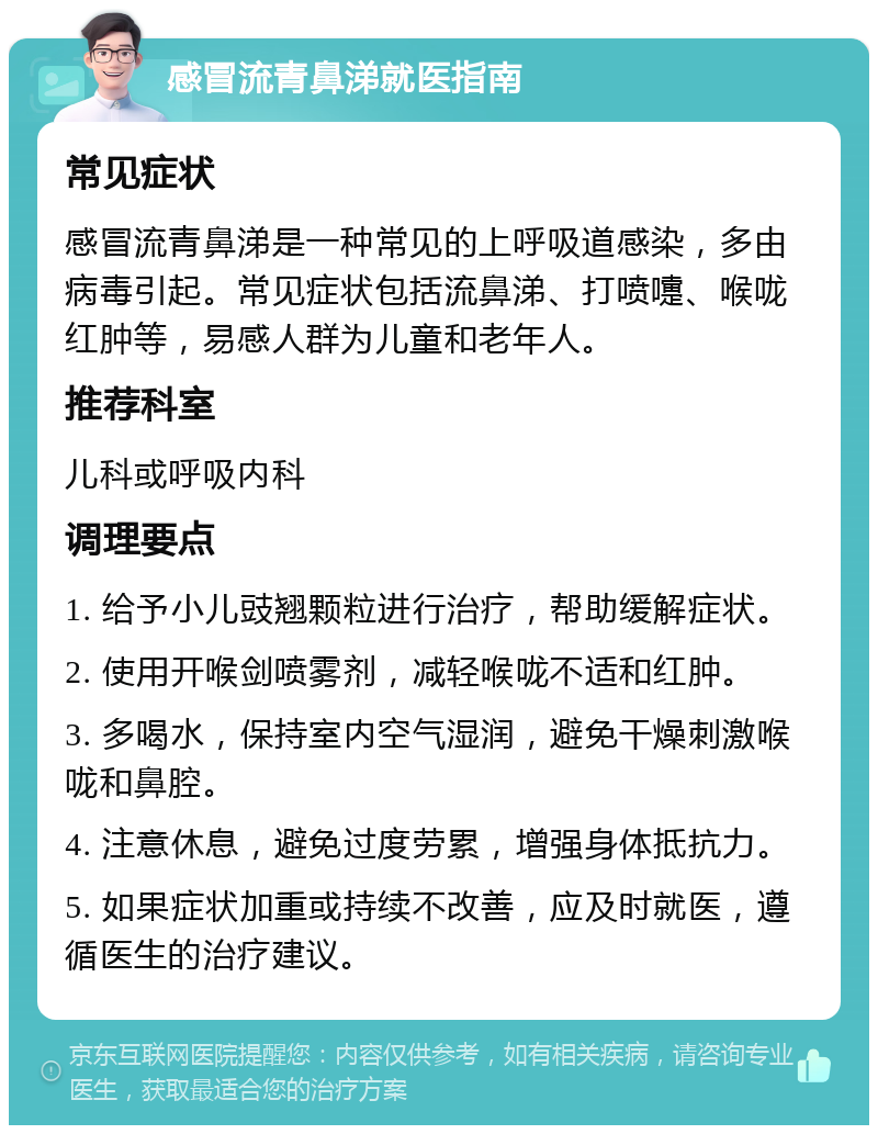 感冒流青鼻涕就医指南 常见症状 感冒流青鼻涕是一种常见的上呼吸道感染，多由病毒引起。常见症状包括流鼻涕、打喷嚏、喉咙红肿等，易感人群为儿童和老年人。 推荐科室 儿科或呼吸内科 调理要点 1. 给予小儿豉翘颗粒进行治疗，帮助缓解症状。 2. 使用开喉剑喷雾剂，减轻喉咙不适和红肿。 3. 多喝水，保持室内空气湿润，避免干燥刺激喉咙和鼻腔。 4. 注意休息，避免过度劳累，增强身体抵抗力。 5. 如果症状加重或持续不改善，应及时就医，遵循医生的治疗建议。