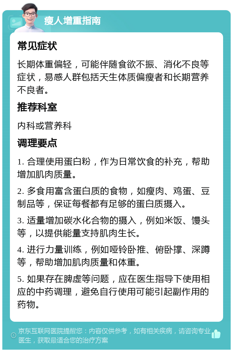 瘦人增重指南 常见症状 长期体重偏轻，可能伴随食欲不振、消化不良等症状，易感人群包括天生体质偏瘦者和长期营养不良者。 推荐科室 内科或营养科 调理要点 1. 合理使用蛋白粉，作为日常饮食的补充，帮助增加肌肉质量。 2. 多食用富含蛋白质的食物，如瘦肉、鸡蛋、豆制品等，保证每餐都有足够的蛋白质摄入。 3. 适量增加碳水化合物的摄入，例如米饭、馒头等，以提供能量支持肌肉生长。 4. 进行力量训练，例如哑铃卧推、俯卧撑、深蹲等，帮助增加肌肉质量和体重。 5. 如果存在脾虚等问题，应在医生指导下使用相应的中药调理，避免自行使用可能引起副作用的药物。