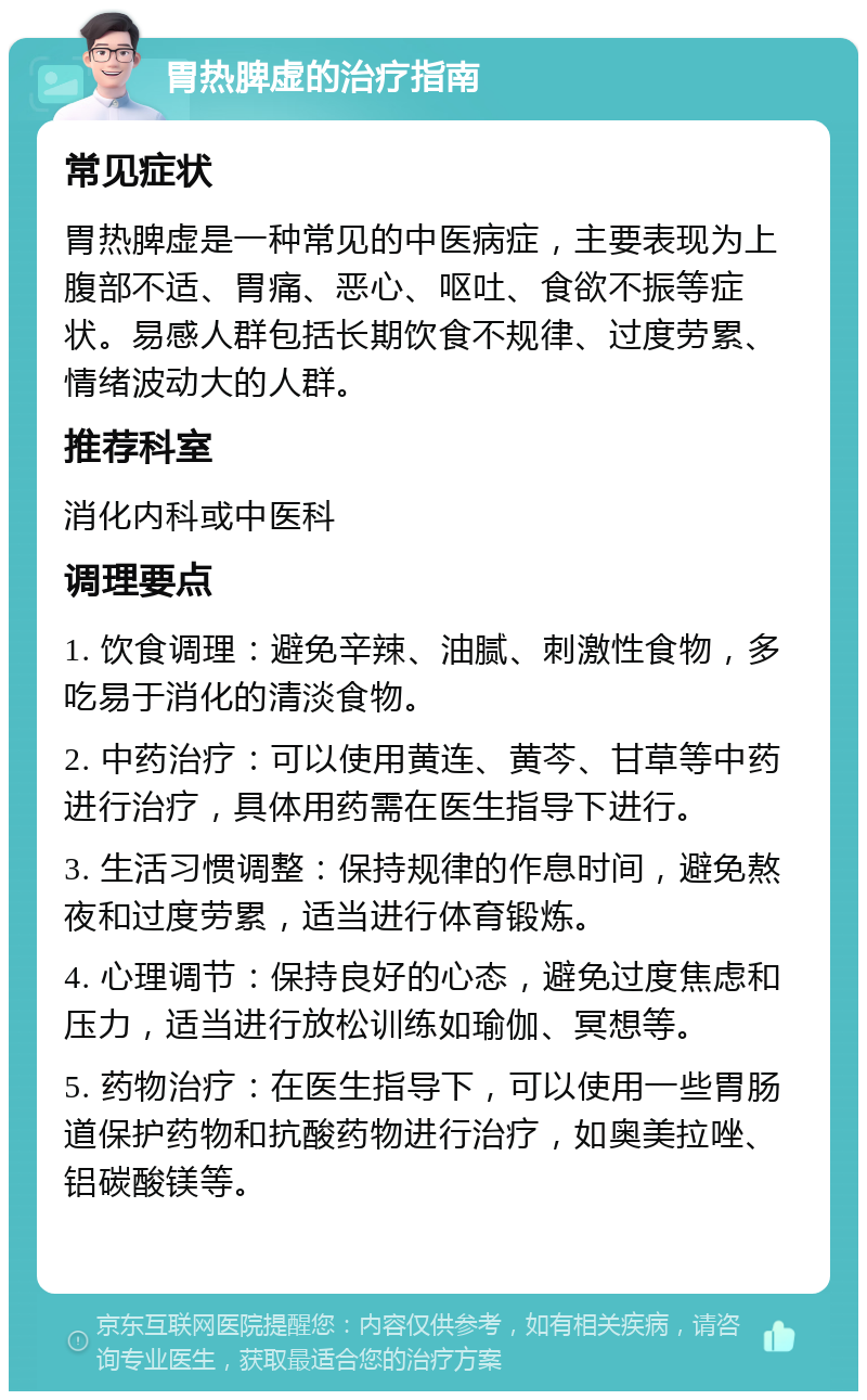 胃热脾虚的治疗指南 常见症状 胃热脾虚是一种常见的中医病症，主要表现为上腹部不适、胃痛、恶心、呕吐、食欲不振等症状。易感人群包括长期饮食不规律、过度劳累、情绪波动大的人群。 推荐科室 消化内科或中医科 调理要点 1. 饮食调理：避免辛辣、油腻、刺激性食物，多吃易于消化的清淡食物。 2. 中药治疗：可以使用黄连、黄芩、甘草等中药进行治疗，具体用药需在医生指导下进行。 3. 生活习惯调整：保持规律的作息时间，避免熬夜和过度劳累，适当进行体育锻炼。 4. 心理调节：保持良好的心态，避免过度焦虑和压力，适当进行放松训练如瑜伽、冥想等。 5. 药物治疗：在医生指导下，可以使用一些胃肠道保护药物和抗酸药物进行治疗，如奥美拉唑、铝碳酸镁等。