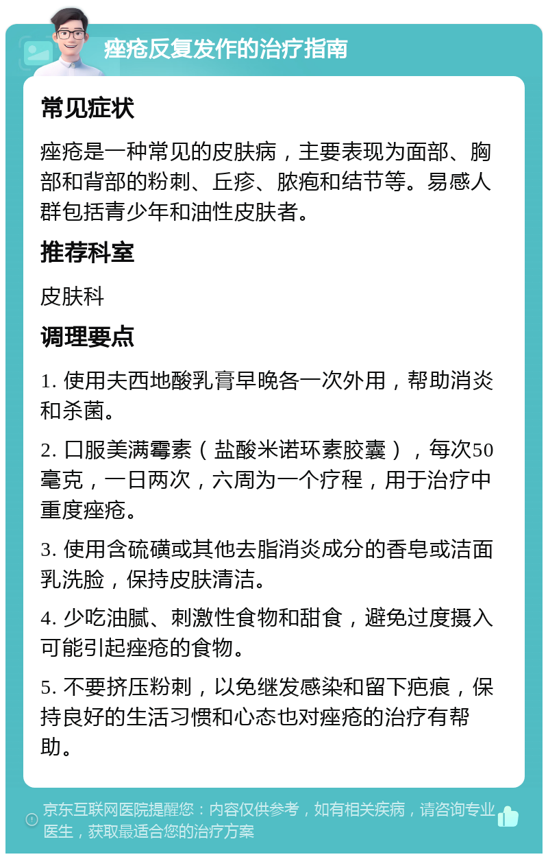 痤疮反复发作的治疗指南 常见症状 痤疮是一种常见的皮肤病，主要表现为面部、胸部和背部的粉刺、丘疹、脓疱和结节等。易感人群包括青少年和油性皮肤者。 推荐科室 皮肤科 调理要点 1. 使用夫西地酸乳膏早晚各一次外用，帮助消炎和杀菌。 2. 口服美满霉素（盐酸米诺环素胶囊），每次50毫克，一日两次，六周为一个疗程，用于治疗中重度痤疮。 3. 使用含硫磺或其他去脂消炎成分的香皂或洁面乳洗脸，保持皮肤清洁。 4. 少吃油腻、刺激性食物和甜食，避免过度摄入可能引起痤疮的食物。 5. 不要挤压粉刺，以免继发感染和留下疤痕，保持良好的生活习惯和心态也对痤疮的治疗有帮助。