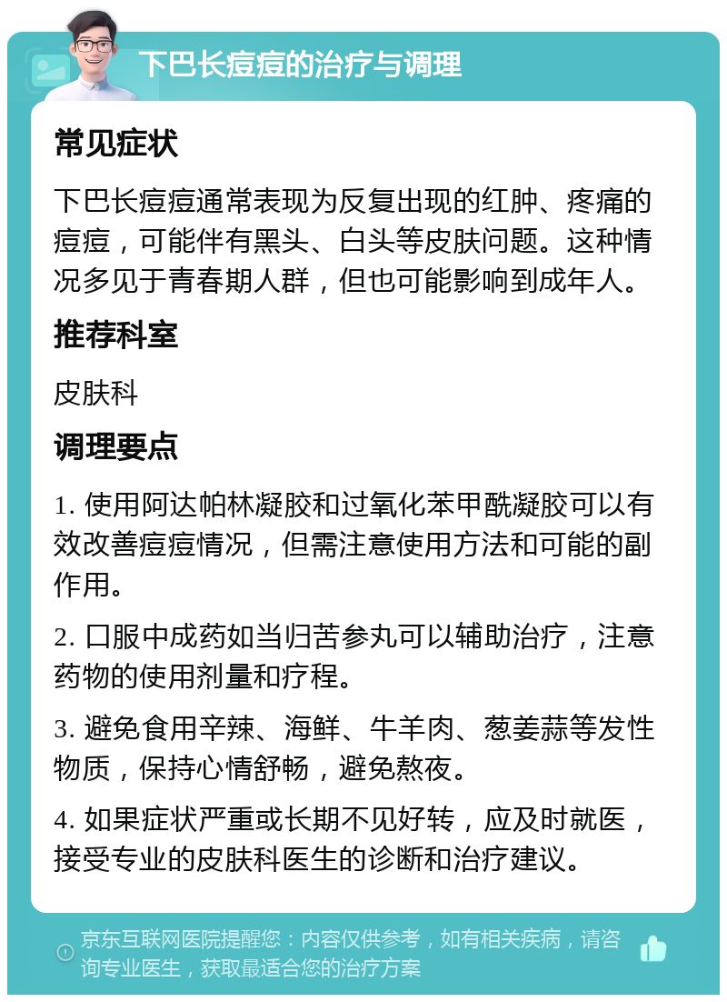 下巴长痘痘的治疗与调理 常见症状 下巴长痘痘通常表现为反复出现的红肿、疼痛的痘痘，可能伴有黑头、白头等皮肤问题。这种情况多见于青春期人群，但也可能影响到成年人。 推荐科室 皮肤科 调理要点 1. 使用阿达帕林凝胶和过氧化苯甲酰凝胶可以有效改善痘痘情况，但需注意使用方法和可能的副作用。 2. 口服中成药如当归苦参丸可以辅助治疗，注意药物的使用剂量和疗程。 3. 避免食用辛辣、海鲜、牛羊肉、葱姜蒜等发性物质，保持心情舒畅，避免熬夜。 4. 如果症状严重或长期不见好转，应及时就医，接受专业的皮肤科医生的诊断和治疗建议。