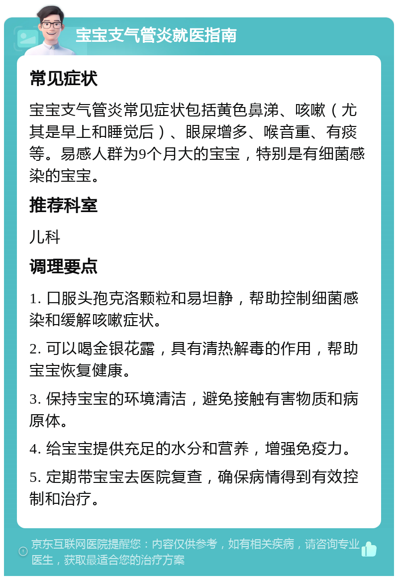 宝宝支气管炎就医指南 常见症状 宝宝支气管炎常见症状包括黄色鼻涕、咳嗽（尤其是早上和睡觉后）、眼屎增多、喉音重、有痰等。易感人群为9个月大的宝宝，特别是有细菌感染的宝宝。 推荐科室 儿科 调理要点 1. 口服头孢克洛颗粒和易坦静，帮助控制细菌感染和缓解咳嗽症状。 2. 可以喝金银花露，具有清热解毒的作用，帮助宝宝恢复健康。 3. 保持宝宝的环境清洁，避免接触有害物质和病原体。 4. 给宝宝提供充足的水分和营养，增强免疫力。 5. 定期带宝宝去医院复查，确保病情得到有效控制和治疗。