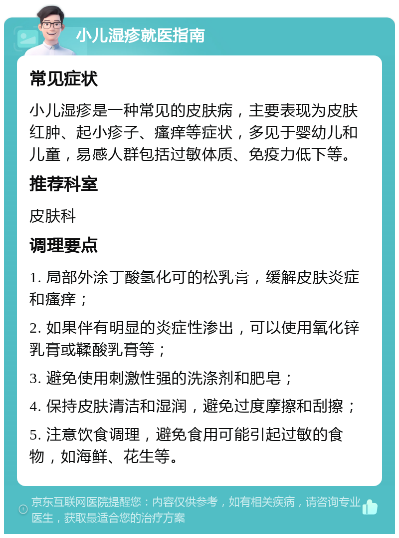 小儿湿疹就医指南 常见症状 小儿湿疹是一种常见的皮肤病，主要表现为皮肤红肿、起小疹子、瘙痒等症状，多见于婴幼儿和儿童，易感人群包括过敏体质、免疫力低下等。 推荐科室 皮肤科 调理要点 1. 局部外涂丁酸氢化可的松乳膏，缓解皮肤炎症和瘙痒； 2. 如果伴有明显的炎症性渗出，可以使用氧化锌乳膏或鞣酸乳膏等； 3. 避免使用刺激性强的洗涤剂和肥皂； 4. 保持皮肤清洁和湿润，避免过度摩擦和刮擦； 5. 注意饮食调理，避免食用可能引起过敏的食物，如海鲜、花生等。