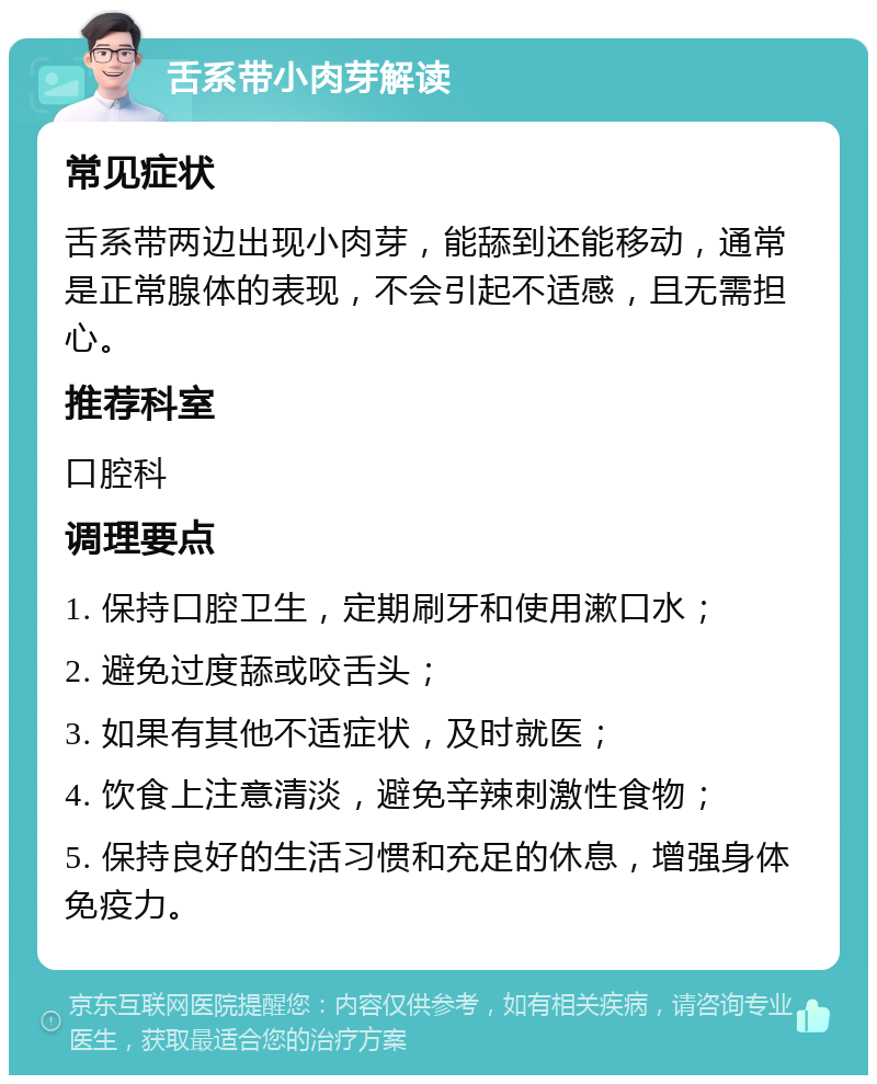 舌系带小肉芽解读 常见症状 舌系带两边出现小肉芽，能舔到还能移动，通常是正常腺体的表现，不会引起不适感，且无需担心。 推荐科室 口腔科 调理要点 1. 保持口腔卫生，定期刷牙和使用漱口水； 2. 避免过度舔或咬舌头； 3. 如果有其他不适症状，及时就医； 4. 饮食上注意清淡，避免辛辣刺激性食物； 5. 保持良好的生活习惯和充足的休息，增强身体免疫力。