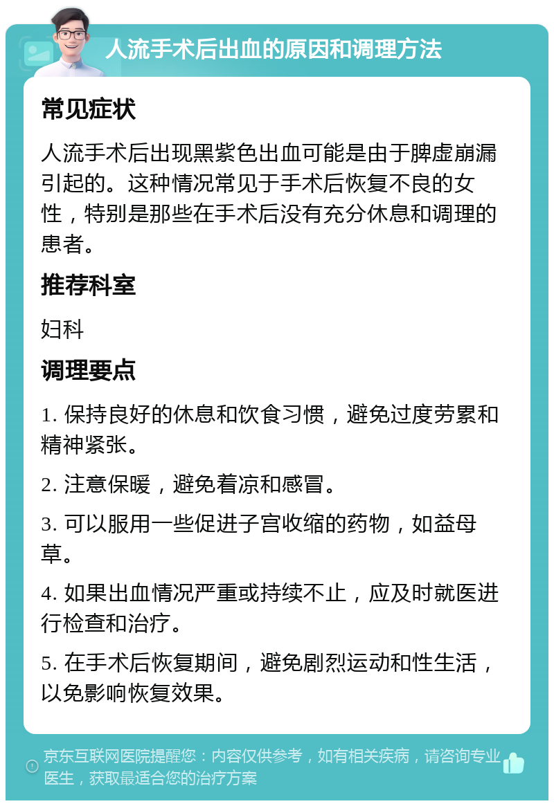 人流手术后出血的原因和调理方法 常见症状 人流手术后出现黑紫色出血可能是由于脾虚崩漏引起的。这种情况常见于手术后恢复不良的女性，特别是那些在手术后没有充分休息和调理的患者。 推荐科室 妇科 调理要点 1. 保持良好的休息和饮食习惯，避免过度劳累和精神紧张。 2. 注意保暖，避免着凉和感冒。 3. 可以服用一些促进子宫收缩的药物，如益母草。 4. 如果出血情况严重或持续不止，应及时就医进行检查和治疗。 5. 在手术后恢复期间，避免剧烈运动和性生活，以免影响恢复效果。