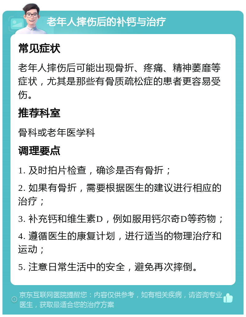 老年人摔伤后的补钙与治疗 常见症状 老年人摔伤后可能出现骨折、疼痛、精神萎靡等症状，尤其是那些有骨质疏松症的患者更容易受伤。 推荐科室 骨科或老年医学科 调理要点 1. 及时拍片检查，确诊是否有骨折； 2. 如果有骨折，需要根据医生的建议进行相应的治疗； 3. 补充钙和维生素D，例如服用钙尔奇D等药物； 4. 遵循医生的康复计划，进行适当的物理治疗和运动； 5. 注意日常生活中的安全，避免再次摔倒。