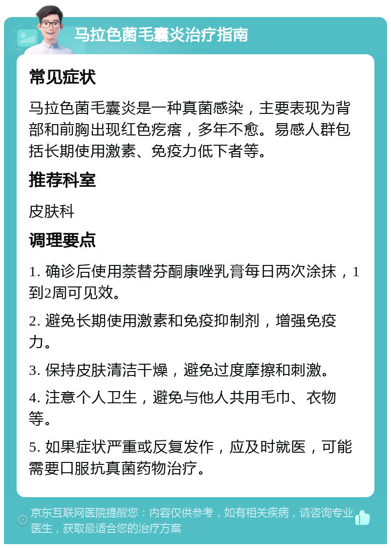 马拉色菌毛囊炎治疗指南 常见症状 马拉色菌毛囊炎是一种真菌感染，主要表现为背部和前胸出现红色疙瘩，多年不愈。易感人群包括长期使用激素、免疫力低下者等。 推荐科室 皮肤科 调理要点 1. 确诊后使用萘替芬酮康唑乳膏每日两次涂抹，1到2周可见效。 2. 避免长期使用激素和免疫抑制剂，增强免疫力。 3. 保持皮肤清洁干燥，避免过度摩擦和刺激。 4. 注意个人卫生，避免与他人共用毛巾、衣物等。 5. 如果症状严重或反复发作，应及时就医，可能需要口服抗真菌药物治疗。