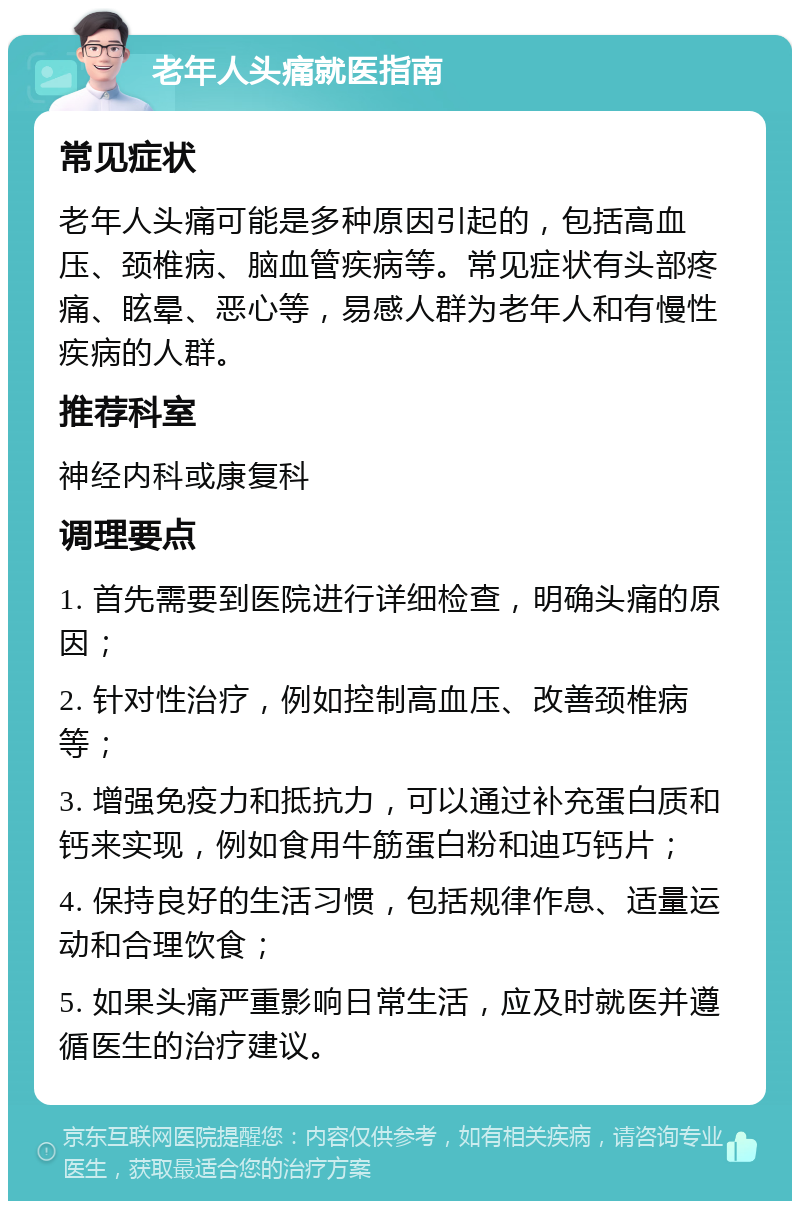 老年人头痛就医指南 常见症状 老年人头痛可能是多种原因引起的，包括高血压、颈椎病、脑血管疾病等。常见症状有头部疼痛、眩晕、恶心等，易感人群为老年人和有慢性疾病的人群。 推荐科室 神经内科或康复科 调理要点 1. 首先需要到医院进行详细检查，明确头痛的原因； 2. 针对性治疗，例如控制高血压、改善颈椎病等； 3. 增强免疫力和抵抗力，可以通过补充蛋白质和钙来实现，例如食用牛筋蛋白粉和迪巧钙片； 4. 保持良好的生活习惯，包括规律作息、适量运动和合理饮食； 5. 如果头痛严重影响日常生活，应及时就医并遵循医生的治疗建议。