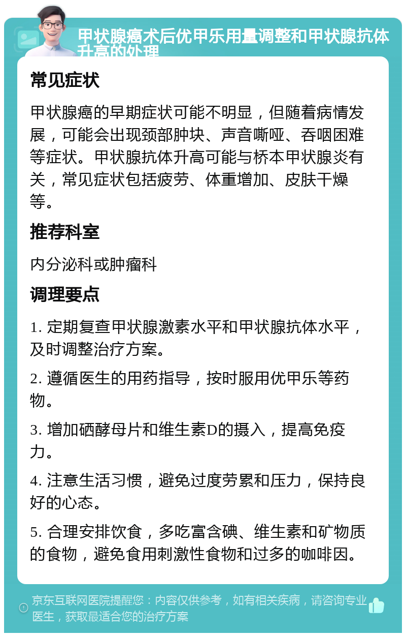 甲状腺癌术后优甲乐用量调整和甲状腺抗体升高的处理 常见症状 甲状腺癌的早期症状可能不明显，但随着病情发展，可能会出现颈部肿块、声音嘶哑、吞咽困难等症状。甲状腺抗体升高可能与桥本甲状腺炎有关，常见症状包括疲劳、体重增加、皮肤干燥等。 推荐科室 内分泌科或肿瘤科 调理要点 1. 定期复查甲状腺激素水平和甲状腺抗体水平，及时调整治疗方案。 2. 遵循医生的用药指导，按时服用优甲乐等药物。 3. 增加硒酵母片和维生素D的摄入，提高免疫力。 4. 注意生活习惯，避免过度劳累和压力，保持良好的心态。 5. 合理安排饮食，多吃富含碘、维生素和矿物质的食物，避免食用刺激性食物和过多的咖啡因。