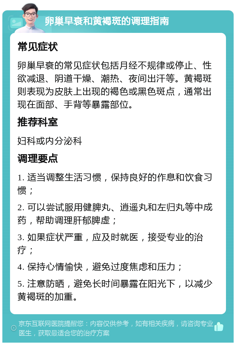 卵巢早衰和黄褐斑的调理指南 常见症状 卵巢早衰的常见症状包括月经不规律或停止、性欲减退、阴道干燥、潮热、夜间出汗等。黄褐斑则表现为皮肤上出现的褐色或黑色斑点，通常出现在面部、手背等暴露部位。 推荐科室 妇科或内分泌科 调理要点 1. 适当调整生活习惯，保持良好的作息和饮食习惯； 2. 可以尝试服用健脾丸、逍遥丸和左归丸等中成药，帮助调理肝郁脾虚； 3. 如果症状严重，应及时就医，接受专业的治疗； 4. 保持心情愉快，避免过度焦虑和压力； 5. 注意防晒，避免长时间暴露在阳光下，以减少黄褐斑的加重。