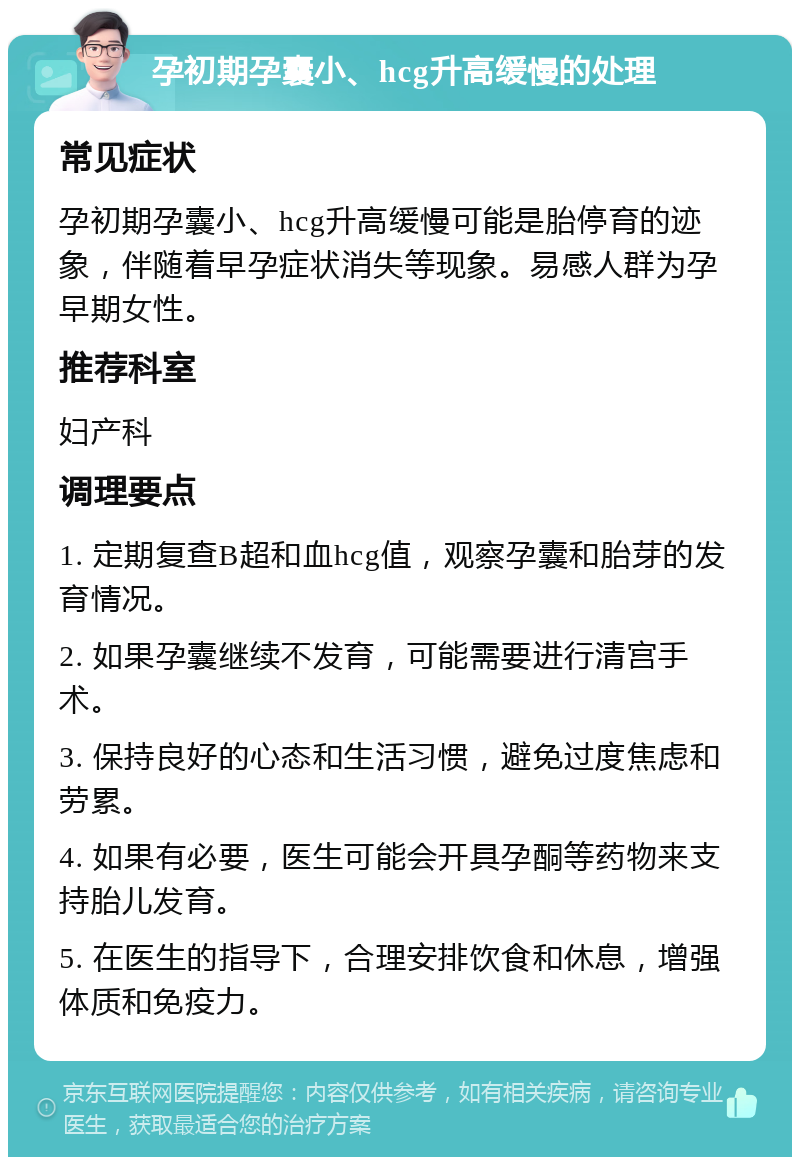 孕初期孕囊小、hcg升高缓慢的处理 常见症状 孕初期孕囊小、hcg升高缓慢可能是胎停育的迹象，伴随着早孕症状消失等现象。易感人群为孕早期女性。 推荐科室 妇产科 调理要点 1. 定期复查B超和血hcg值，观察孕囊和胎芽的发育情况。 2. 如果孕囊继续不发育，可能需要进行清宫手术。 3. 保持良好的心态和生活习惯，避免过度焦虑和劳累。 4. 如果有必要，医生可能会开具孕酮等药物来支持胎儿发育。 5. 在医生的指导下，合理安排饮食和休息，增强体质和免疫力。