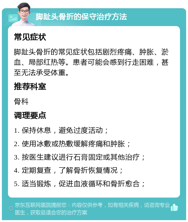 脚趾头骨折的保守治疗方法 常见症状 脚趾头骨折的常见症状包括剧烈疼痛、肿胀、淤血、局部红热等。患者可能会感到行走困难，甚至无法承受体重。 推荐科室 骨科 调理要点 1. 保持休息，避免过度活动； 2. 使用冰敷或热敷缓解疼痛和肿胀； 3. 按医生建议进行石膏固定或其他治疗； 4. 定期复查，了解骨折恢复情况； 5. 适当锻炼，促进血液循环和骨折愈合；