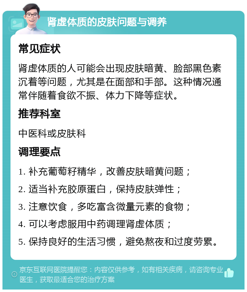 肾虚体质的皮肤问题与调养 常见症状 肾虚体质的人可能会出现皮肤暗黄、脸部黑色素沉着等问题，尤其是在面部和手部。这种情况通常伴随着食欲不振、体力下降等症状。 推荐科室 中医科或皮肤科 调理要点 1. 补充葡萄籽精华，改善皮肤暗黄问题； 2. 适当补充胶原蛋白，保持皮肤弹性； 3. 注意饮食，多吃富含微量元素的食物； 4. 可以考虑服用中药调理肾虚体质； 5. 保持良好的生活习惯，避免熬夜和过度劳累。