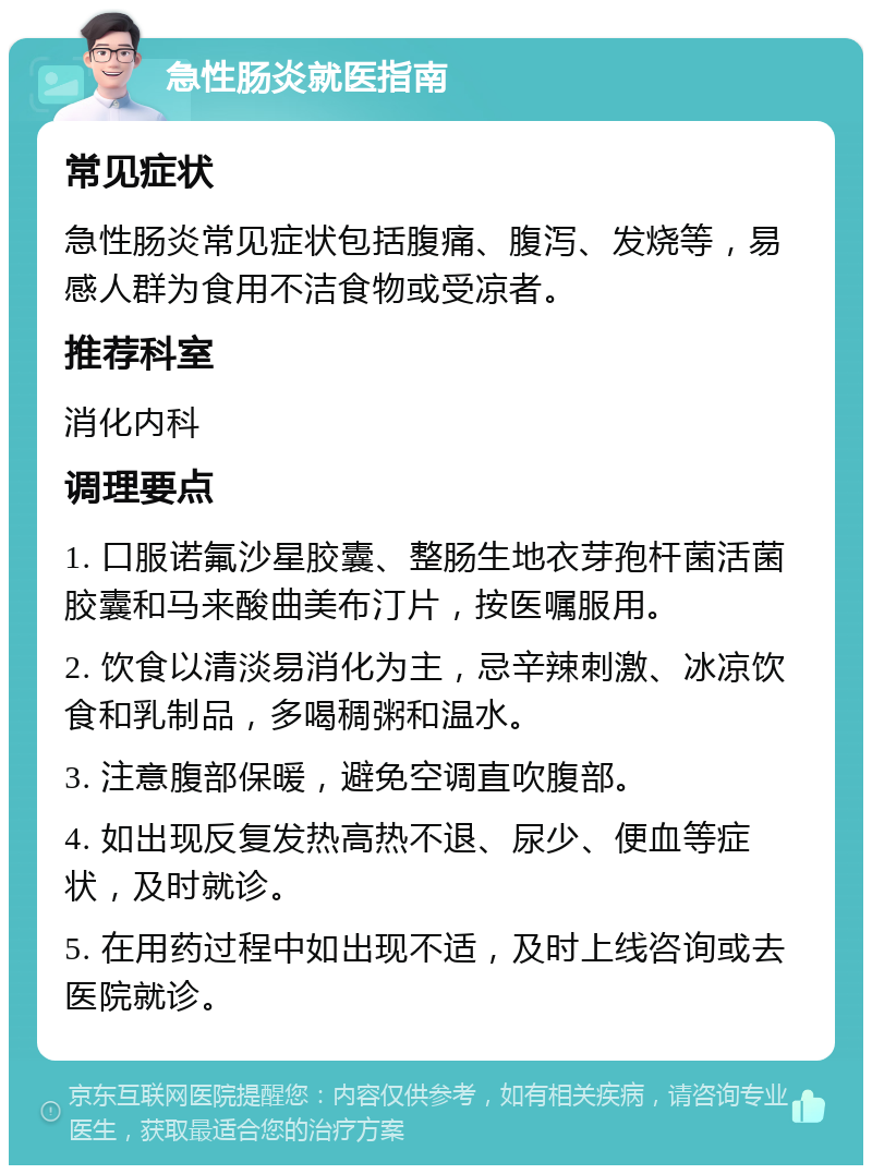 急性肠炎就医指南 常见症状 急性肠炎常见症状包括腹痛、腹泻、发烧等，易感人群为食用不洁食物或受凉者。 推荐科室 消化内科 调理要点 1. 口服诺氟沙星胶囊、整肠生地衣芽孢杆菌活菌胶囊和马来酸曲美布汀片，按医嘱服用。 2. 饮食以清淡易消化为主，忌辛辣刺激、冰凉饮食和乳制品，多喝稠粥和温水。 3. 注意腹部保暖，避免空调直吹腹部。 4. 如出现反复发热高热不退、尿少、便血等症状，及时就诊。 5. 在用药过程中如出现不适，及时上线咨询或去医院就诊。