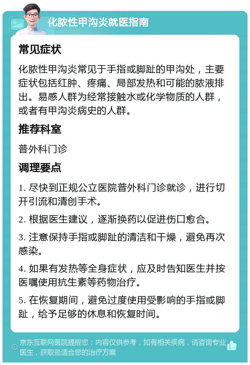 化脓性甲沟炎就医指南 常见症状 化脓性甲沟炎常见于手指或脚趾的甲沟处，主要症状包括红肿、疼痛、局部发热和可能的脓液排出。易感人群为经常接触水或化学物质的人群，或者有甲沟炎病史的人群。 推荐科室 普外科门诊 调理要点 1. 尽快到正规公立医院普外科门诊就诊，进行切开引流和清创手术。 2. 根据医生建议，逐渐换药以促进伤口愈合。 3. 注意保持手指或脚趾的清洁和干燥，避免再次感染。 4. 如果有发热等全身症状，应及时告知医生并按医嘱使用抗生素等药物治疗。 5. 在恢复期间，避免过度使用受影响的手指或脚趾，给予足够的休息和恢复时间。