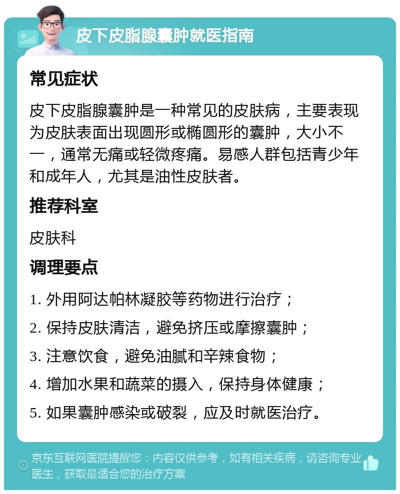 皮下皮脂腺囊肿就医指南 常见症状 皮下皮脂腺囊肿是一种常见的皮肤病，主要表现为皮肤表面出现圆形或椭圆形的囊肿，大小不一，通常无痛或轻微疼痛。易感人群包括青少年和成年人，尤其是油性皮肤者。 推荐科室 皮肤科 调理要点 1. 外用阿达帕林凝胶等药物进行治疗； 2. 保持皮肤清洁，避免挤压或摩擦囊肿； 3. 注意饮食，避免油腻和辛辣食物； 4. 增加水果和蔬菜的摄入，保持身体健康； 5. 如果囊肿感染或破裂，应及时就医治疗。