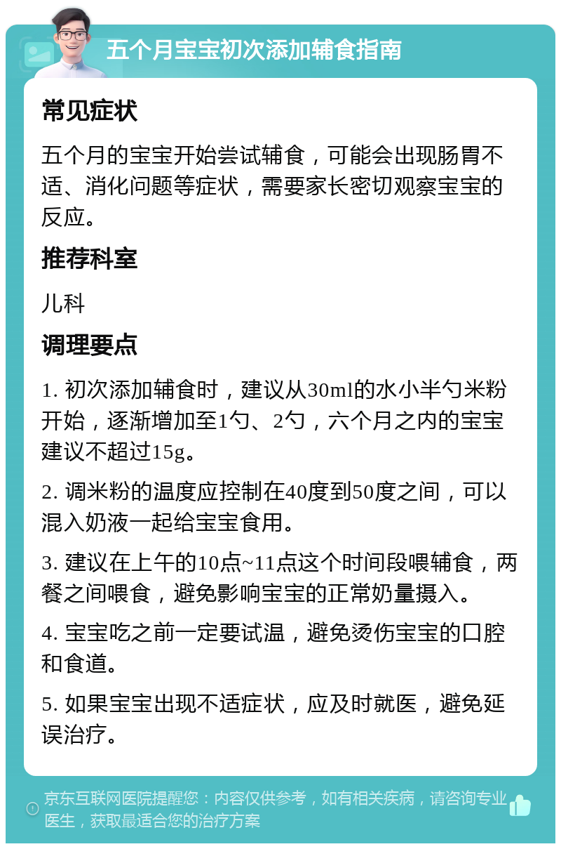 五个月宝宝初次添加辅食指南 常见症状 五个月的宝宝开始尝试辅食，可能会出现肠胃不适、消化问题等症状，需要家长密切观察宝宝的反应。 推荐科室 儿科 调理要点 1. 初次添加辅食时，建议从30ml的水小半勺米粉开始，逐渐增加至1勺、2勺，六个月之内的宝宝建议不超过15g。 2. 调米粉的温度应控制在40度到50度之间，可以混入奶液一起给宝宝食用。 3. 建议在上午的10点~11点这个时间段喂辅食，两餐之间喂食，避免影响宝宝的正常奶量摄入。 4. 宝宝吃之前一定要试温，避免烫伤宝宝的口腔和食道。 5. 如果宝宝出现不适症状，应及时就医，避免延误治疗。