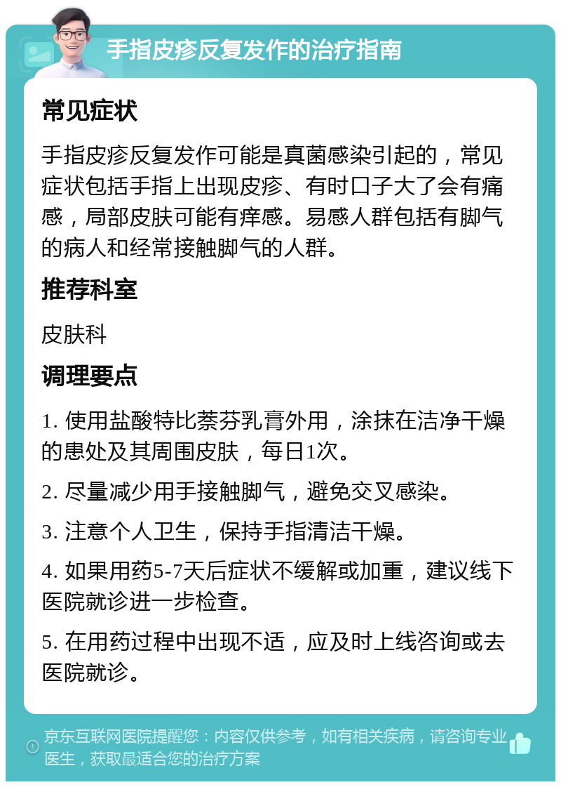 手指皮疹反复发作的治疗指南 常见症状 手指皮疹反复发作可能是真菌感染引起的，常见症状包括手指上出现皮疹、有时口子大了会有痛感，局部皮肤可能有痒感。易感人群包括有脚气的病人和经常接触脚气的人群。 推荐科室 皮肤科 调理要点 1. 使用盐酸特比萘芬乳膏外用，涂抹在洁净干燥的患处及其周围皮肤，每日1次。 2. 尽量减少用手接触脚气，避免交叉感染。 3. 注意个人卫生，保持手指清洁干燥。 4. 如果用药5-7天后症状不缓解或加重，建议线下医院就诊进一步检查。 5. 在用药过程中出现不适，应及时上线咨询或去医院就诊。