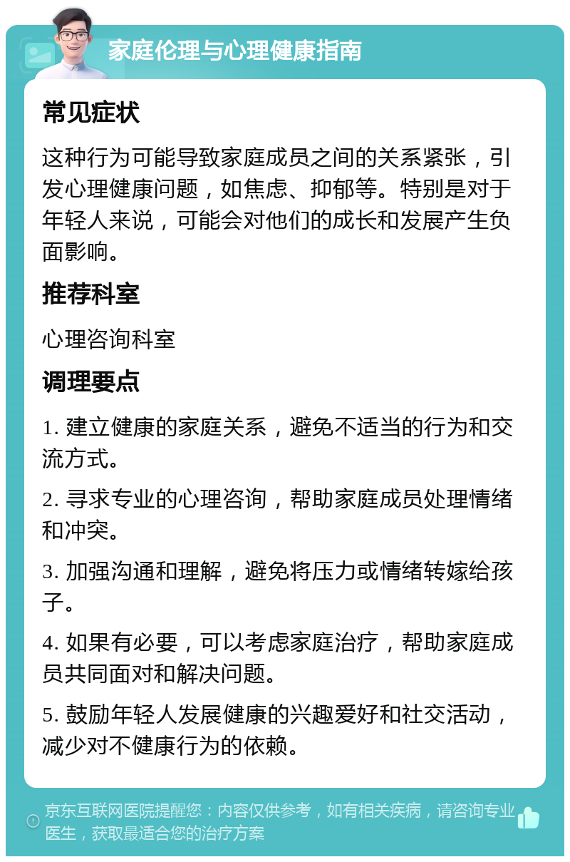 家庭伦理与心理健康指南 常见症状 这种行为可能导致家庭成员之间的关系紧张，引发心理健康问题，如焦虑、抑郁等。特别是对于年轻人来说，可能会对他们的成长和发展产生负面影响。 推荐科室 心理咨询科室 调理要点 1. 建立健康的家庭关系，避免不适当的行为和交流方式。 2. 寻求专业的心理咨询，帮助家庭成员处理情绪和冲突。 3. 加强沟通和理解，避免将压力或情绪转嫁给孩子。 4. 如果有必要，可以考虑家庭治疗，帮助家庭成员共同面对和解决问题。 5. 鼓励年轻人发展健康的兴趣爱好和社交活动，减少对不健康行为的依赖。