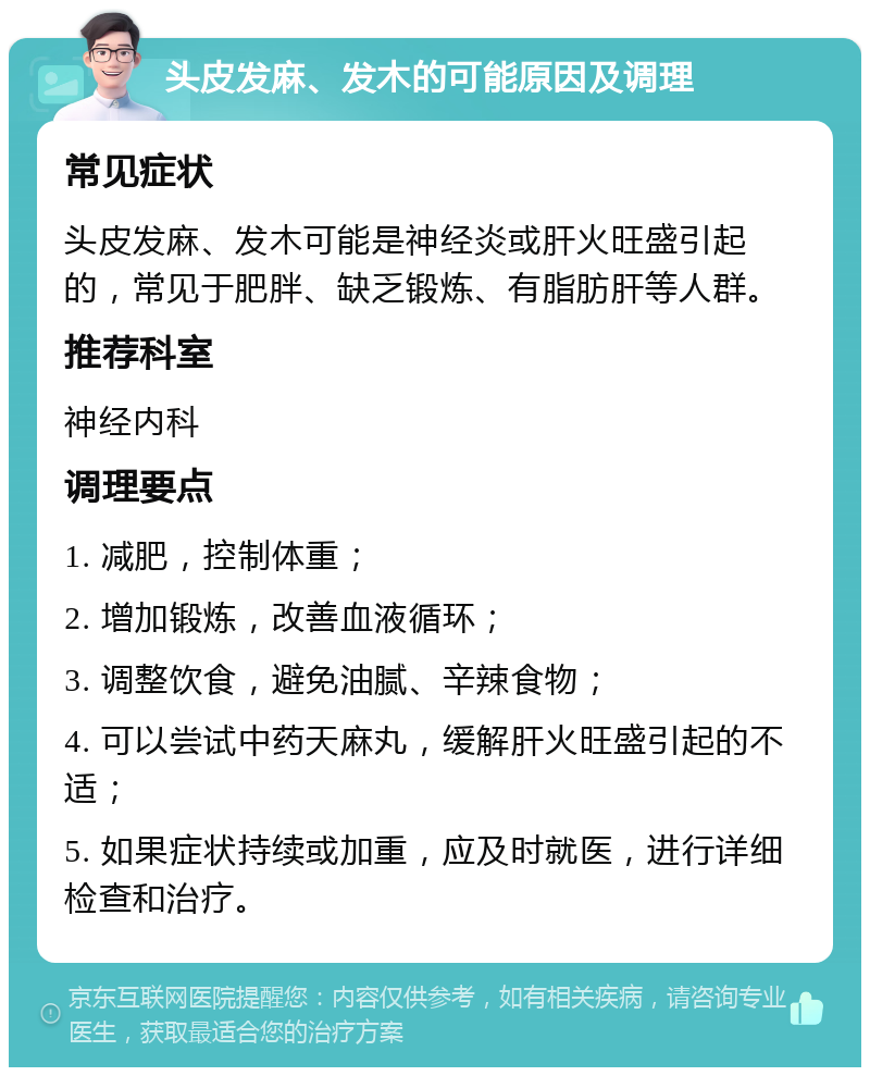 头皮发麻、发木的可能原因及调理 常见症状 头皮发麻、发木可能是神经炎或肝火旺盛引起的，常见于肥胖、缺乏锻炼、有脂肪肝等人群。 推荐科室 神经内科 调理要点 1. 减肥，控制体重； 2. 增加锻炼，改善血液循环； 3. 调整饮食，避免油腻、辛辣食物； 4. 可以尝试中药天麻丸，缓解肝火旺盛引起的不适； 5. 如果症状持续或加重，应及时就医，进行详细检查和治疗。