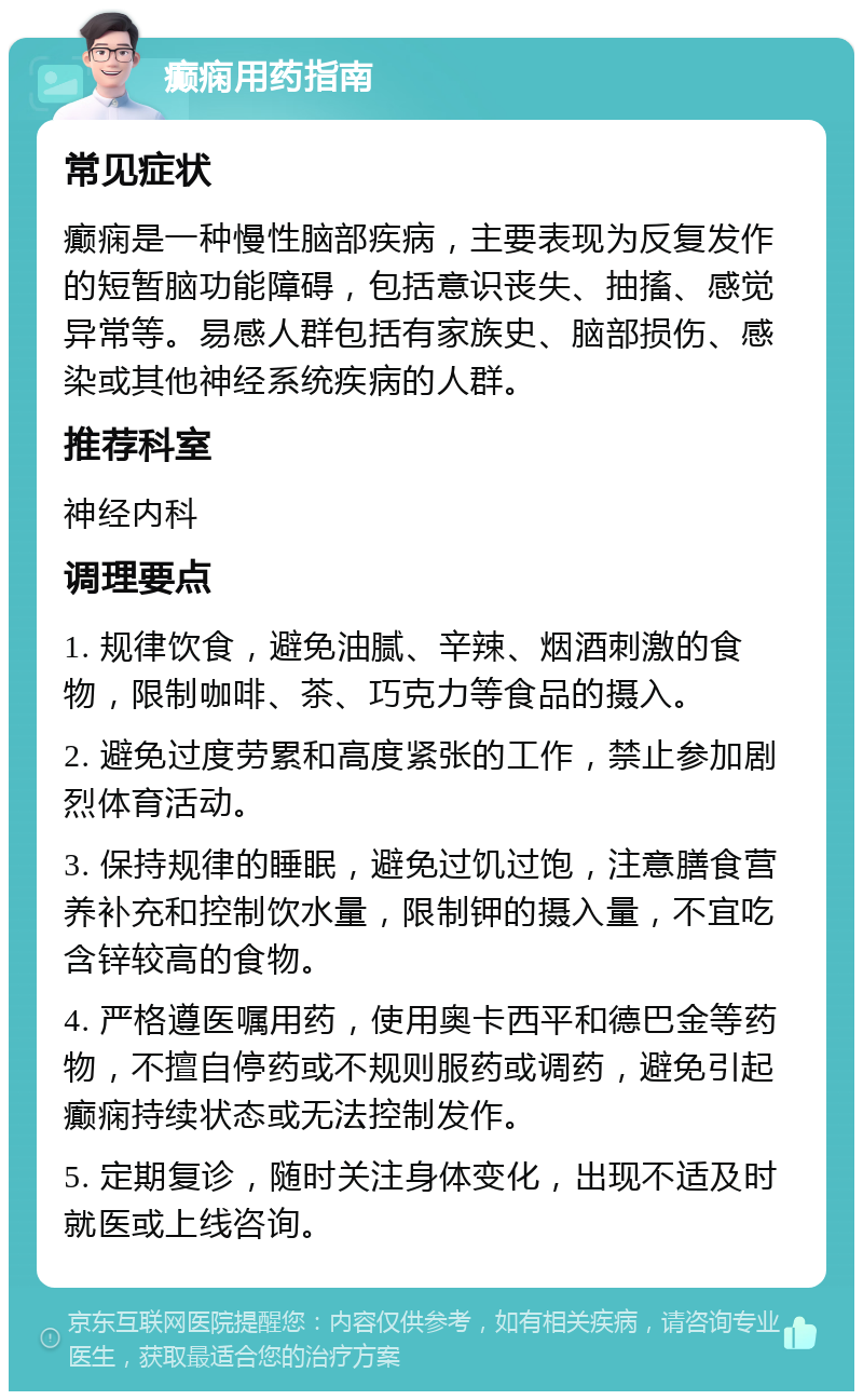 癫痫用药指南 常见症状 癫痫是一种慢性脑部疾病，主要表现为反复发作的短暂脑功能障碍，包括意识丧失、抽搐、感觉异常等。易感人群包括有家族史、脑部损伤、感染或其他神经系统疾病的人群。 推荐科室 神经内科 调理要点 1. 规律饮食，避免油腻、辛辣、烟酒刺激的食物，限制咖啡、茶、巧克力等食品的摄入。 2. 避免过度劳累和高度紧张的工作，禁止参加剧烈体育活动。 3. 保持规律的睡眠，避免过饥过饱，注意膳食营养补充和控制饮水量，限制钾的摄入量，不宜吃含锌较高的食物。 4. 严格遵医嘱用药，使用奥卡西平和德巴金等药物，不擅自停药或不规则服药或调药，避免引起癫痫持续状态或无法控制发作。 5. 定期复诊，随时关注身体变化，出现不适及时就医或上线咨询。