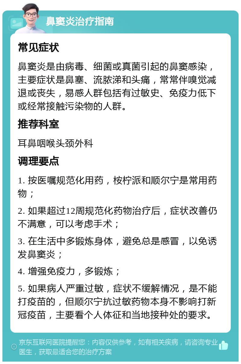 鼻窦炎治疗指南 常见症状 鼻窦炎是由病毒、细菌或真菌引起的鼻窦感染，主要症状是鼻塞、流脓涕和头痛，常常伴嗅觉减退或丧失，易感人群包括有过敏史、免疫力低下或经常接触污染物的人群。 推荐科室 耳鼻咽喉头颈外科 调理要点 1. 按医嘱规范化用药，桉柠派和顺尔宁是常用药物； 2. 如果超过12周规范化药物治疗后，症状改善仍不满意，可以考虑手术； 3. 在生活中多锻炼身体，避免总是感冒，以免诱发鼻窦炎； 4. 增强免疫力，多锻炼； 5. 如果病人严重过敏，症状不缓解情况，是不能打疫苗的，但顺尔宁抗过敏药物本身不影响打新冠疫苗，主要看个人体征和当地接种处的要求。