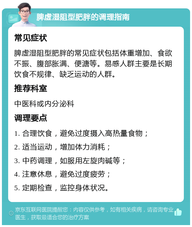 脾虚湿阻型肥胖的调理指南 常见症状 脾虚湿阻型肥胖的常见症状包括体重增加、食欲不振、腹部胀满、便溏等。易感人群主要是长期饮食不规律、缺乏运动的人群。 推荐科室 中医科或内分泌科 调理要点 1. 合理饮食，避免过度摄入高热量食物； 2. 适当运动，增加体力消耗； 3. 中药调理，如服用左旋肉碱等； 4. 注意休息，避免过度疲劳； 5. 定期检查，监控身体状况。