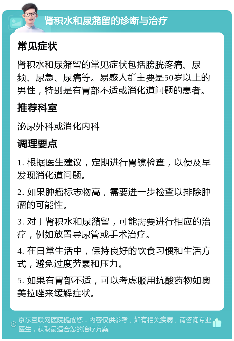 肾积水和尿潴留的诊断与治疗 常见症状 肾积水和尿潴留的常见症状包括膀胱疼痛、尿频、尿急、尿痛等。易感人群主要是50岁以上的男性，特别是有胃部不适或消化道问题的患者。 推荐科室 泌尿外科或消化内科 调理要点 1. 根据医生建议，定期进行胃镜检查，以便及早发现消化道问题。 2. 如果肿瘤标志物高，需要进一步检查以排除肿瘤的可能性。 3. 对于肾积水和尿潴留，可能需要进行相应的治疗，例如放置导尿管或手术治疗。 4. 在日常生活中，保持良好的饮食习惯和生活方式，避免过度劳累和压力。 5. 如果有胃部不适，可以考虑服用抗酸药物如奥美拉唑来缓解症状。