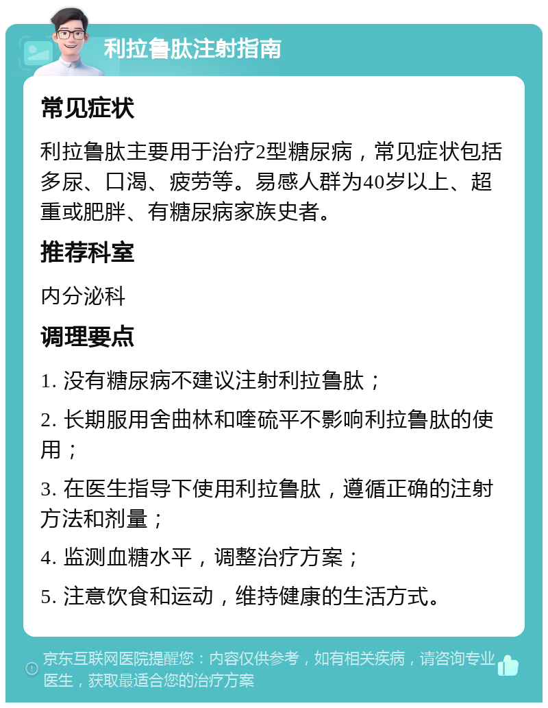 利拉鲁肽注射指南 常见症状 利拉鲁肽主要用于治疗2型糖尿病，常见症状包括多尿、口渴、疲劳等。易感人群为40岁以上、超重或肥胖、有糖尿病家族史者。 推荐科室 内分泌科 调理要点 1. 没有糖尿病不建议注射利拉鲁肽； 2. 长期服用舍曲林和喹硫平不影响利拉鲁肽的使用； 3. 在医生指导下使用利拉鲁肽，遵循正确的注射方法和剂量； 4. 监测血糖水平，调整治疗方案； 5. 注意饮食和运动，维持健康的生活方式。