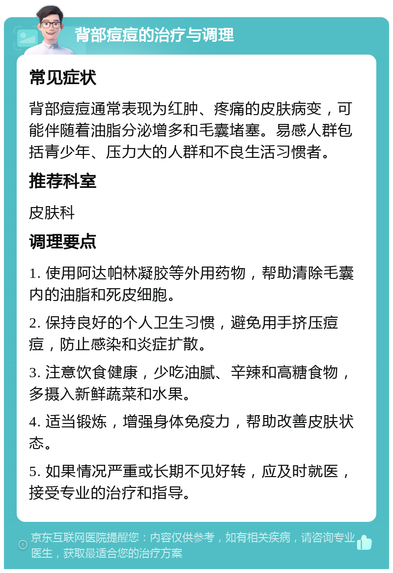 背部痘痘的治疗与调理 常见症状 背部痘痘通常表现为红肿、疼痛的皮肤病变，可能伴随着油脂分泌增多和毛囊堵塞。易感人群包括青少年、压力大的人群和不良生活习惯者。 推荐科室 皮肤科 调理要点 1. 使用阿达帕林凝胶等外用药物，帮助清除毛囊内的油脂和死皮细胞。 2. 保持良好的个人卫生习惯，避免用手挤压痘痘，防止感染和炎症扩散。 3. 注意饮食健康，少吃油腻、辛辣和高糖食物，多摄入新鲜蔬菜和水果。 4. 适当锻炼，增强身体免疫力，帮助改善皮肤状态。 5. 如果情况严重或长期不见好转，应及时就医，接受专业的治疗和指导。