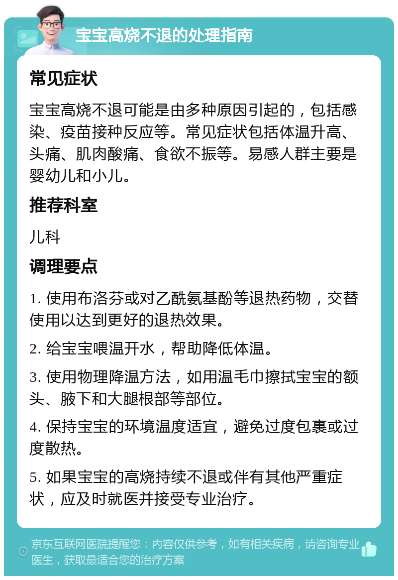 宝宝高烧不退的处理指南 常见症状 宝宝高烧不退可能是由多种原因引起的，包括感染、疫苗接种反应等。常见症状包括体温升高、头痛、肌肉酸痛、食欲不振等。易感人群主要是婴幼儿和小儿。 推荐科室 儿科 调理要点 1. 使用布洛芬或对乙酰氨基酚等退热药物，交替使用以达到更好的退热效果。 2. 给宝宝喂温开水，帮助降低体温。 3. 使用物理降温方法，如用温毛巾擦拭宝宝的额头、腋下和大腿根部等部位。 4. 保持宝宝的环境温度适宜，避免过度包裹或过度散热。 5. 如果宝宝的高烧持续不退或伴有其他严重症状，应及时就医并接受专业治疗。