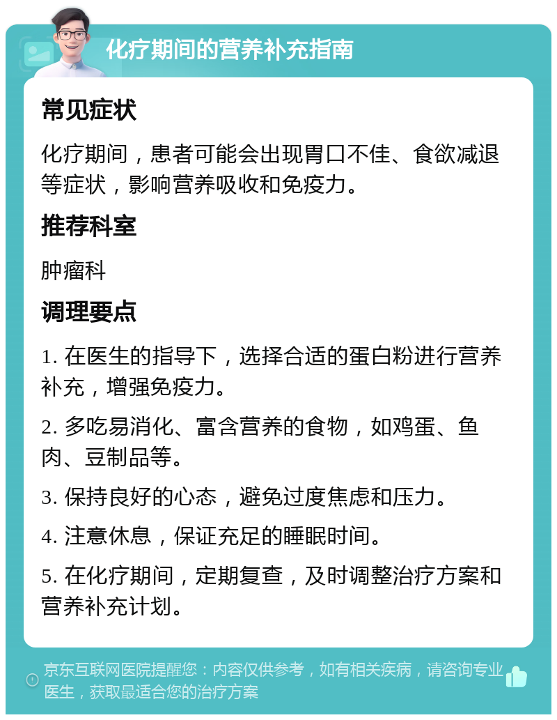 化疗期间的营养补充指南 常见症状 化疗期间，患者可能会出现胃口不佳、食欲减退等症状，影响营养吸收和免疫力。 推荐科室 肿瘤科 调理要点 1. 在医生的指导下，选择合适的蛋白粉进行营养补充，增强免疫力。 2. 多吃易消化、富含营养的食物，如鸡蛋、鱼肉、豆制品等。 3. 保持良好的心态，避免过度焦虑和压力。 4. 注意休息，保证充足的睡眠时间。 5. 在化疗期间，定期复查，及时调整治疗方案和营养补充计划。