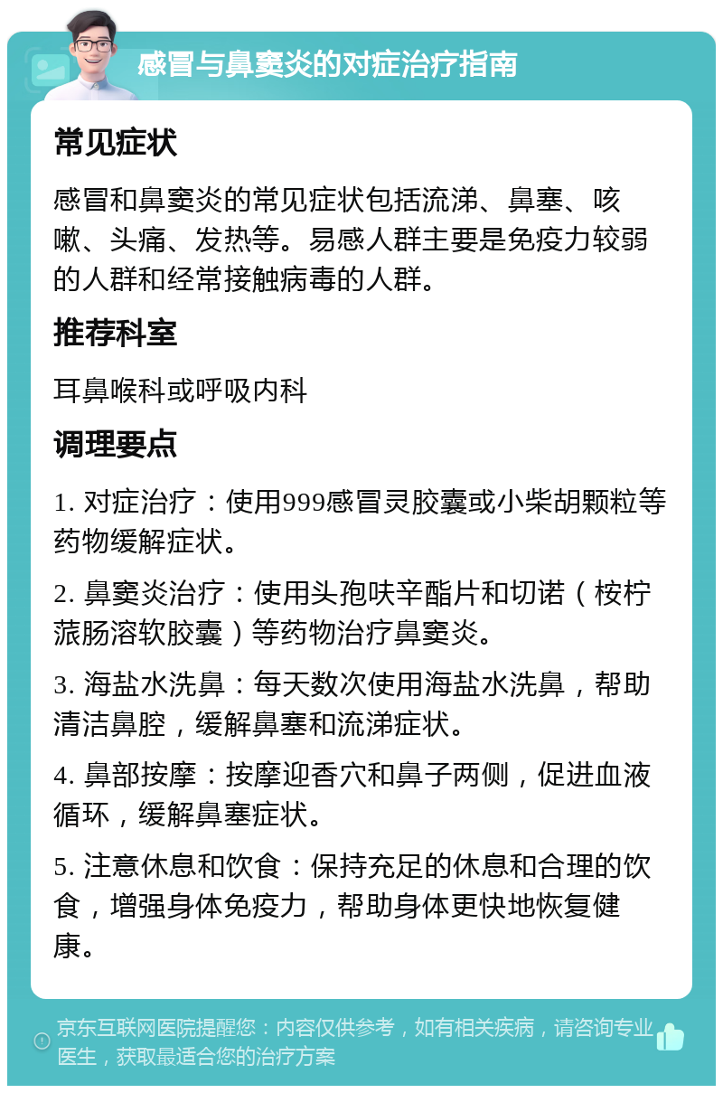 感冒与鼻窦炎的对症治疗指南 常见症状 感冒和鼻窦炎的常见症状包括流涕、鼻塞、咳嗽、头痛、发热等。易感人群主要是免疫力较弱的人群和经常接触病毒的人群。 推荐科室 耳鼻喉科或呼吸内科 调理要点 1. 对症治疗：使用999感冒灵胶囊或小柴胡颗粒等药物缓解症状。 2. 鼻窦炎治疗：使用头孢呋辛酯片和切诺（桉柠蒎肠溶软胶囊）等药物治疗鼻窦炎。 3. 海盐水洗鼻：每天数次使用海盐水洗鼻，帮助清洁鼻腔，缓解鼻塞和流涕症状。 4. 鼻部按摩：按摩迎香穴和鼻子两侧，促进血液循环，缓解鼻塞症状。 5. 注意休息和饮食：保持充足的休息和合理的饮食，增强身体免疫力，帮助身体更快地恢复健康。