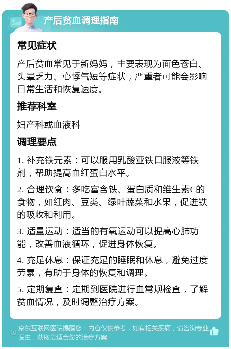 产后贫血调理指南 常见症状 产后贫血常见于新妈妈，主要表现为面色苍白、头晕乏力、心悸气短等症状，严重者可能会影响日常生活和恢复速度。 推荐科室 妇产科或血液科 调理要点 1. 补充铁元素：可以服用乳酸亚铁口服液等铁剂，帮助提高血红蛋白水平。 2. 合理饮食：多吃富含铁、蛋白质和维生素C的食物，如红肉、豆类、绿叶蔬菜和水果，促进铁的吸收和利用。 3. 适量运动：适当的有氧运动可以提高心肺功能，改善血液循环，促进身体恢复。 4. 充足休息：保证充足的睡眠和休息，避免过度劳累，有助于身体的恢复和调理。 5. 定期复查：定期到医院进行血常规检查，了解贫血情况，及时调整治疗方案。