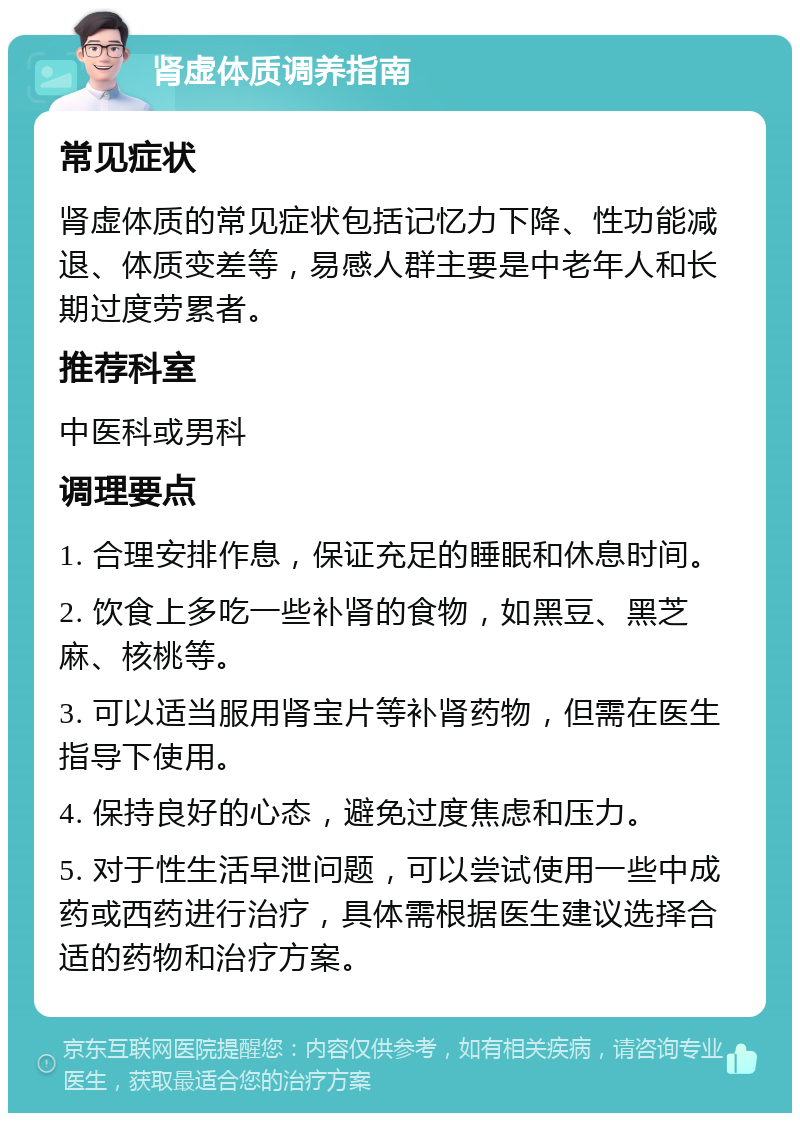 肾虚体质调养指南 常见症状 肾虚体质的常见症状包括记忆力下降、性功能减退、体质变差等，易感人群主要是中老年人和长期过度劳累者。 推荐科室 中医科或男科 调理要点 1. 合理安排作息，保证充足的睡眠和休息时间。 2. 饮食上多吃一些补肾的食物，如黑豆、黑芝麻、核桃等。 3. 可以适当服用肾宝片等补肾药物，但需在医生指导下使用。 4. 保持良好的心态，避免过度焦虑和压力。 5. 对于性生活早泄问题，可以尝试使用一些中成药或西药进行治疗，具体需根据医生建议选择合适的药物和治疗方案。