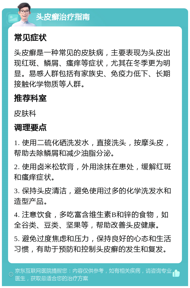 头皮癣治疗指南 常见症状 头皮癣是一种常见的皮肤病，主要表现为头皮出现红斑、鳞屑、瘙痒等症状，尤其在冬季更为明显。易感人群包括有家族史、免疫力低下、长期接触化学物质等人群。 推荐科室 皮肤科 调理要点 1. 使用二硫化硒洗发水，直接洗头，按摩头皮，帮助去除鳞屑和减少油脂分泌。 2. 使用卤米松软膏，外用涂抹在患处，缓解红斑和瘙痒症状。 3. 保持头皮清洁，避免使用过多的化学洗发水和造型产品。 4. 注意饮食，多吃富含维生素B和锌的食物，如全谷类、豆类、坚果等，帮助改善头皮健康。 5. 避免过度焦虑和压力，保持良好的心态和生活习惯，有助于预防和控制头皮癣的发生和复发。