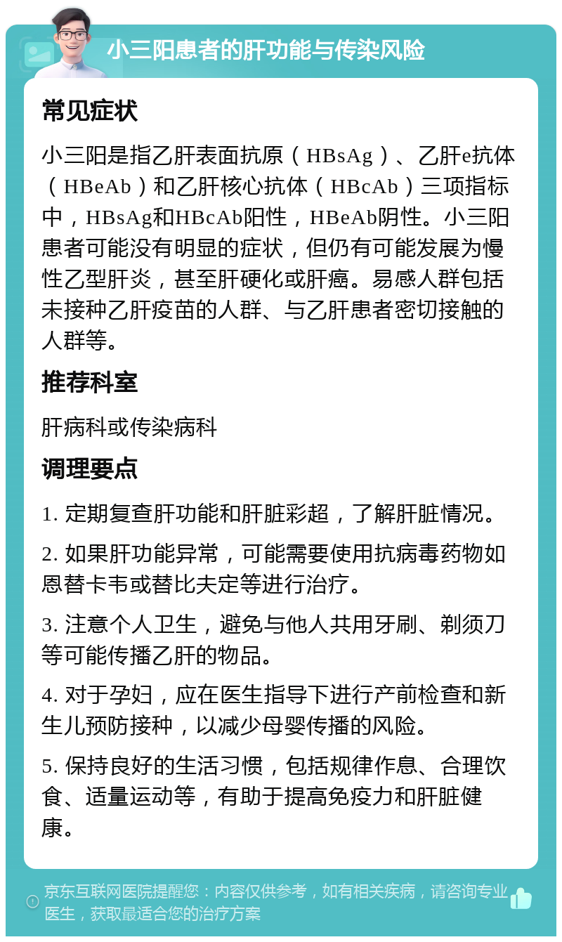 小三阳患者的肝功能与传染风险 常见症状 小三阳是指乙肝表面抗原（HBsAg）、乙肝e抗体（HBeAb）和乙肝核心抗体（HBcAb）三项指标中，HBsAg和HBcAb阳性，HBeAb阴性。小三阳患者可能没有明显的症状，但仍有可能发展为慢性乙型肝炎，甚至肝硬化或肝癌。易感人群包括未接种乙肝疫苗的人群、与乙肝患者密切接触的人群等。 推荐科室 肝病科或传染病科 调理要点 1. 定期复查肝功能和肝脏彩超，了解肝脏情况。 2. 如果肝功能异常，可能需要使用抗病毒药物如恩替卡韦或替比夫定等进行治疗。 3. 注意个人卫生，避免与他人共用牙刷、剃须刀等可能传播乙肝的物品。 4. 对于孕妇，应在医生指导下进行产前检查和新生儿预防接种，以减少母婴传播的风险。 5. 保持良好的生活习惯，包括规律作息、合理饮食、适量运动等，有助于提高免疫力和肝脏健康。