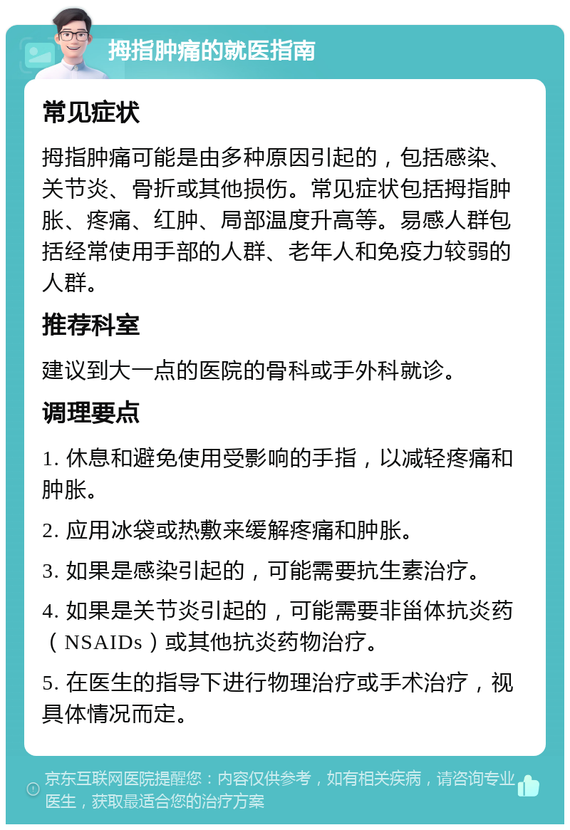 拇指肿痛的就医指南 常见症状 拇指肿痛可能是由多种原因引起的，包括感染、关节炎、骨折或其他损伤。常见症状包括拇指肿胀、疼痛、红肿、局部温度升高等。易感人群包括经常使用手部的人群、老年人和免疫力较弱的人群。 推荐科室 建议到大一点的医院的骨科或手外科就诊。 调理要点 1. 休息和避免使用受影响的手指，以减轻疼痛和肿胀。 2. 应用冰袋或热敷来缓解疼痛和肿胀。 3. 如果是感染引起的，可能需要抗生素治疗。 4. 如果是关节炎引起的，可能需要非甾体抗炎药（NSAIDs）或其他抗炎药物治疗。 5. 在医生的指导下进行物理治疗或手术治疗，视具体情况而定。