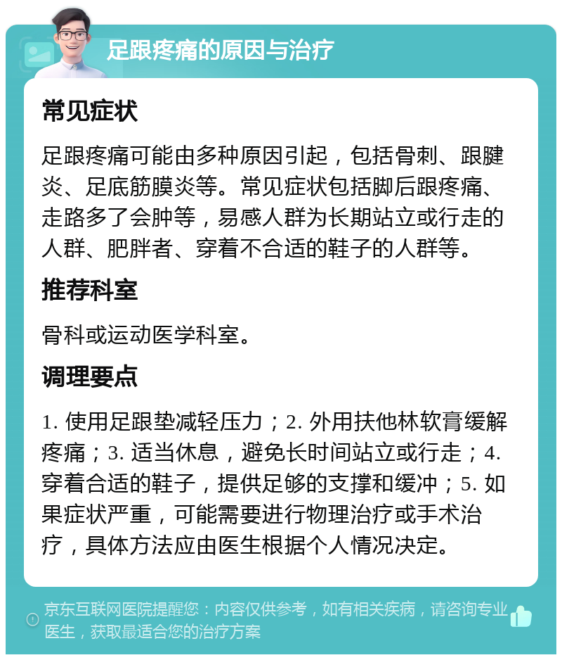 足跟疼痛的原因与治疗 常见症状 足跟疼痛可能由多种原因引起，包括骨刺、跟腱炎、足底筋膜炎等。常见症状包括脚后跟疼痛、走路多了会肿等，易感人群为长期站立或行走的人群、肥胖者、穿着不合适的鞋子的人群等。 推荐科室 骨科或运动医学科室。 调理要点 1. 使用足跟垫减轻压力；2. 外用扶他林软膏缓解疼痛；3. 适当休息，避免长时间站立或行走；4. 穿着合适的鞋子，提供足够的支撑和缓冲；5. 如果症状严重，可能需要进行物理治疗或手术治疗，具体方法应由医生根据个人情况决定。