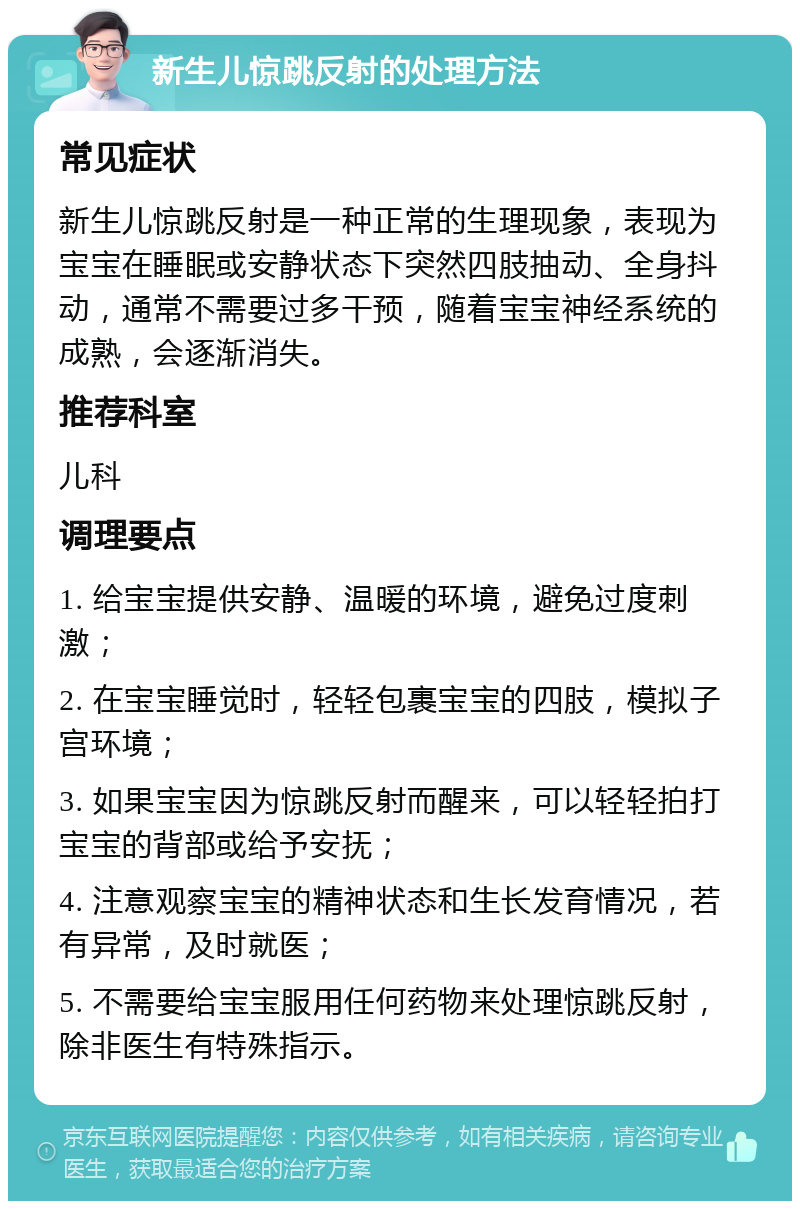 新生儿惊跳反射的处理方法 常见症状 新生儿惊跳反射是一种正常的生理现象，表现为宝宝在睡眠或安静状态下突然四肢抽动、全身抖动，通常不需要过多干预，随着宝宝神经系统的成熟，会逐渐消失。 推荐科室 儿科 调理要点 1. 给宝宝提供安静、温暖的环境，避免过度刺激； 2. 在宝宝睡觉时，轻轻包裹宝宝的四肢，模拟子宫环境； 3. 如果宝宝因为惊跳反射而醒来，可以轻轻拍打宝宝的背部或给予安抚； 4. 注意观察宝宝的精神状态和生长发育情况，若有异常，及时就医； 5. 不需要给宝宝服用任何药物来处理惊跳反射，除非医生有特殊指示。