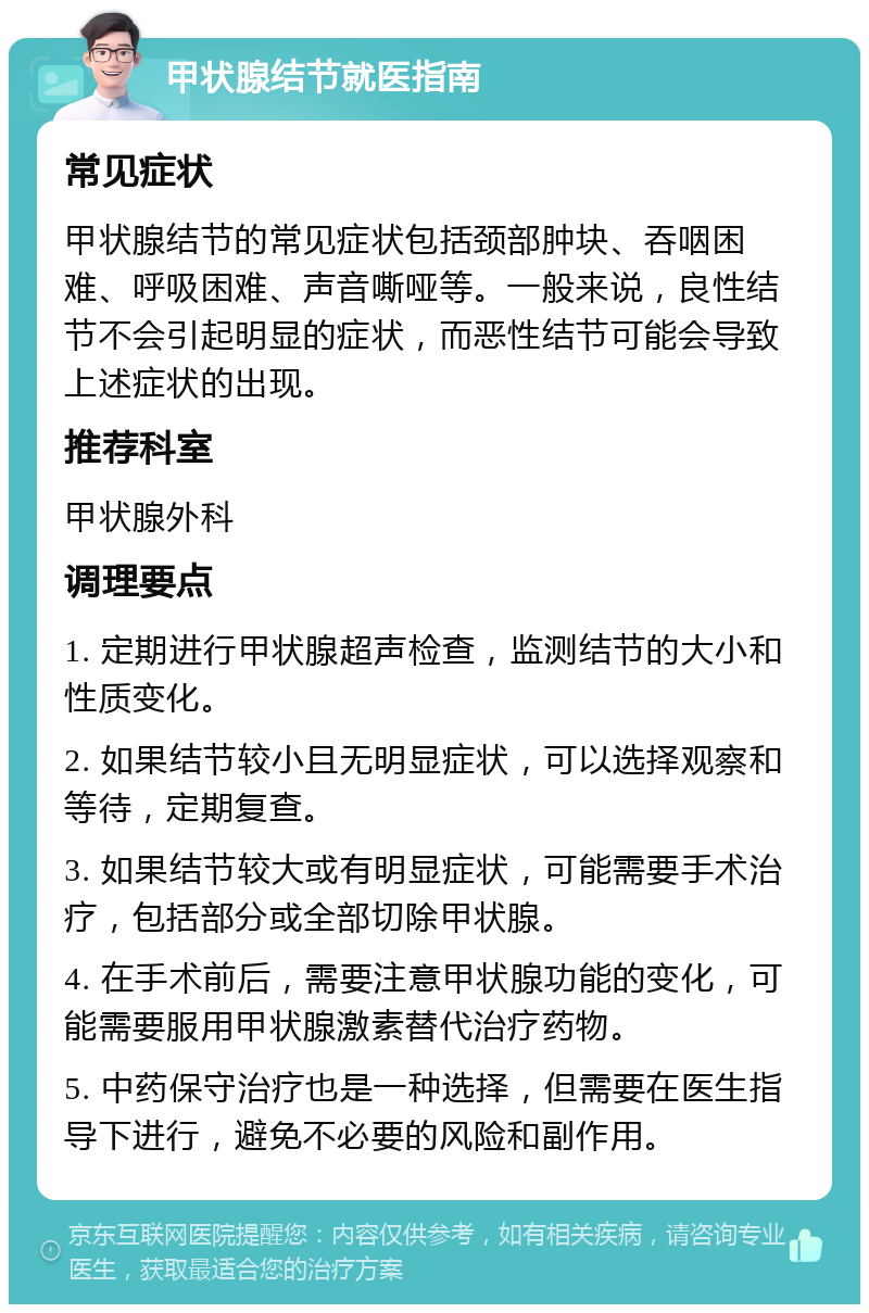 甲状腺结节就医指南 常见症状 甲状腺结节的常见症状包括颈部肿块、吞咽困难、呼吸困难、声音嘶哑等。一般来说，良性结节不会引起明显的症状，而恶性结节可能会导致上述症状的出现。 推荐科室 甲状腺外科 调理要点 1. 定期进行甲状腺超声检查，监测结节的大小和性质变化。 2. 如果结节较小且无明显症状，可以选择观察和等待，定期复查。 3. 如果结节较大或有明显症状，可能需要手术治疗，包括部分或全部切除甲状腺。 4. 在手术前后，需要注意甲状腺功能的变化，可能需要服用甲状腺激素替代治疗药物。 5. 中药保守治疗也是一种选择，但需要在医生指导下进行，避免不必要的风险和副作用。