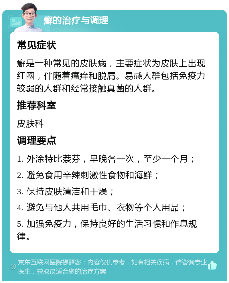 癣的治疗与调理 常见症状 癣是一种常见的皮肤病，主要症状为皮肤上出现红圈，伴随着瘙痒和脱屑。易感人群包括免疫力较弱的人群和经常接触真菌的人群。 推荐科室 皮肤科 调理要点 1. 外涂特比萘芬，早晚各一次，至少一个月； 2. 避免食用辛辣刺激性食物和海鲜； 3. 保持皮肤清洁和干燥； 4. 避免与他人共用毛巾、衣物等个人用品； 5. 加强免疫力，保持良好的生活习惯和作息规律。