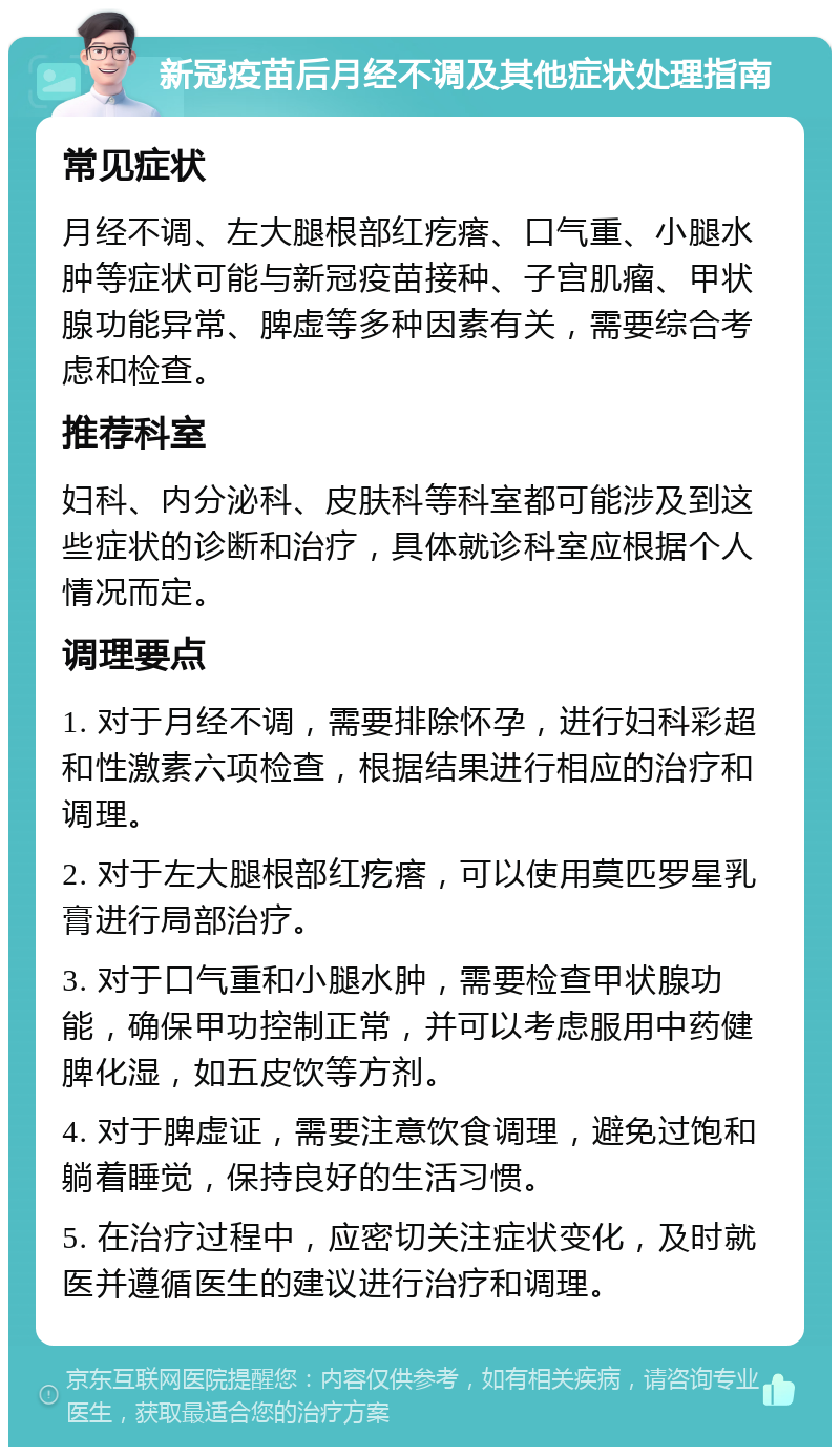 新冠疫苗后月经不调及其他症状处理指南 常见症状 月经不调、左大腿根部红疙瘩、口气重、小腿水肿等症状可能与新冠疫苗接种、子宫肌瘤、甲状腺功能异常、脾虚等多种因素有关，需要综合考虑和检查。 推荐科室 妇科、内分泌科、皮肤科等科室都可能涉及到这些症状的诊断和治疗，具体就诊科室应根据个人情况而定。 调理要点 1. 对于月经不调，需要排除怀孕，进行妇科彩超和性激素六项检查，根据结果进行相应的治疗和调理。 2. 对于左大腿根部红疙瘩，可以使用莫匹罗星乳膏进行局部治疗。 3. 对于口气重和小腿水肿，需要检查甲状腺功能，确保甲功控制正常，并可以考虑服用中药健脾化湿，如五皮饮等方剂。 4. 对于脾虚证，需要注意饮食调理，避免过饱和躺着睡觉，保持良好的生活习惯。 5. 在治疗过程中，应密切关注症状变化，及时就医并遵循医生的建议进行治疗和调理。